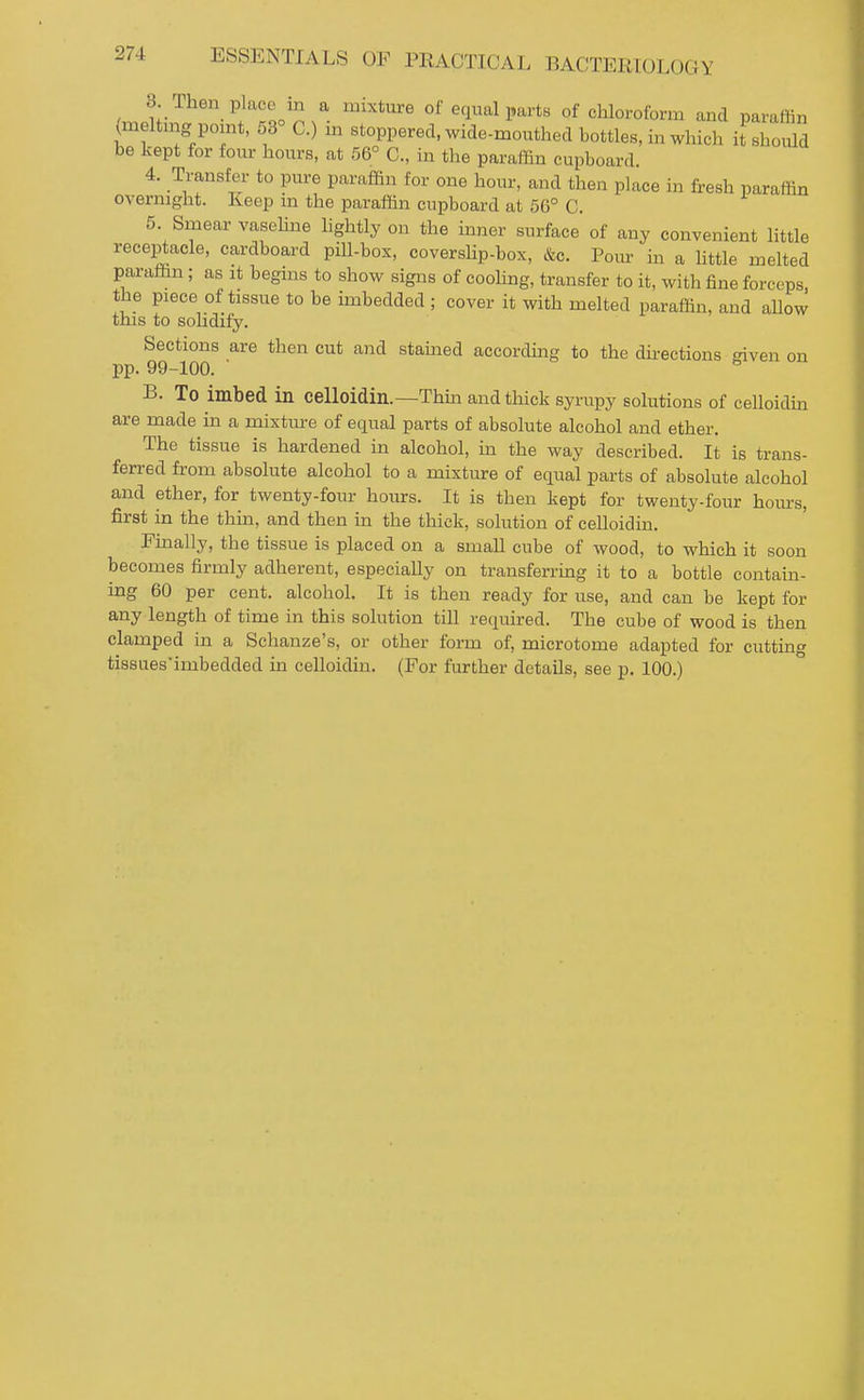 3. Then place in a mixture of equal parts of chloroform and paraffin (melting point, 53° C.) m stoppered, wide-mouthecl bottles, in which it shoiUd be kept for four hours, at 56° C, in the paraffin cupboard. 4. Transfer to pure paraffin for one hour, and then place in fresh paraffin overnight. Keep m the paraffin cupboard at 56° C. 5. Smear vasehne lightly on the inner surface of any convenient little receptacle, cardboard piU-box, coverslip-box, &c. Poiu- in a httle melted paraffin ; as it begins to show signs of cooling, transfer to it, with fine forceps, the piece of tissue to be imbedded ; cover it with melted paraffin, and allow this to soUdify. Sections are then cut and stamed according to the dh-ections given on pp. 99-100. ' B. To imbed in celloidin.—Thin and thick syrupy solutions of celloidin are made in a mixture of equal parts of absolute alcohol and ether. The tissue is hardened in alcohol, m the way described. It is trans- ferred from absolute alcohol to a mixture of equal parts of absolute alcohol and ether, for twenty-four hours. It is then kept for twenty-four hom-s, first in the thin, and then in the thick, solution of celloidin. Finally, the tissue is placed on a small cube of wood, to which it soon becomes firmly adherent, especially on transferring it to a bottle contain- ing 60 per cent, alcohol. It is then ready for use, and can be kept for any length of time in this solution till required. The cube of wood is then clamped in a Schanze's, or other form of, microtome adapted for cutting tis8uesimbedded in celloidin. (For further details, see p. 100.)
