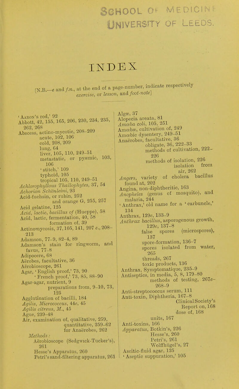 School (viediciin^ ONivERsrry of Leeds. INDEX , -e and /.n., at the end of a page-number, indicate respectr exemse, or lesson, and/oof-note] ' Aaron's rod,'92 Abbott, 42, 155, 165, 206, 230, 234, 235, 262, 268 Abscess, actino-mycotic, 208-209 acute, 102, 106 cold, 208, 209 lung, 64 Uver, 105, 110, 249-51 metastatic, or pyssmic, 103, 106 ' stitch,' 109 typhoid, 105 tropical 105, 110, 249-51 Achlorophyllous Thallophytes, 37, 54 Acliorion Schonleiiii, 93 Acid-fuchsin, or rubin, 252 and orange G, 255, 257 Acid gelatine, 125 Acid, lactic, bacillus of (Hueppe), 58 Acid, lactic, fermentation, 40, 58 formation of, 39 Actinomycosis, 37,105,141, 207 e., 208- 213 Adamson, 77-9, 82-4, 89 Adamson's stain for ringworm, and favus, 77-8 Adipocere, 68 Aerobes, facultative, 36 Aerobioscope, 261 Agar, ' English proof.' 73, 90 ' French proof,' 73, 86, 88-90 Agar-agar, nutrient, 9 preparations from, 9-10, 73, 125 Agghitination of bacilli, 184 Agilis, Micrococcus, 44e, 45 Acjilis citreiis, M., 45 Ague, 239-48 Air, examination of, qualitative, 259, quantitative, 259-62 for Anaerobes, 262 Methods : Aerobioscope (Sedgwick-Tucker's), 261 Hesse's Apparatus, 260 Alg£e,37 Alopecia areata, »i Amcsba coli, 105, 251 Amcebte, cultivation of, 249 Amoebic dysentery, 249-51 Anaerobes, facultative, 36 obHgate, 36, 222-33 methods of cultivation, 222- 226 methods of isolation, 226 isolation from air, 262 Angers, variety of cholera bacillus found at, 202 Angina, non-diphtheritic, 163 Aiwphelcs (genus of mosquito), and malaria, 244 ' Anthrax,' old name for a ' carbuncle, 134 Anthrax, 129e, 133-9 Anthrax hacillits, asporogenous growth, 129e, 137-8 false spores (microspores), 137 spore-formation, 136-7 spores isolated from water, 265 threads, 267 toxic products, 136 Anthrax, Symptomatique, 235-9 Antiseptics, in media, 6, 8, 179-80 methods of testing, 267e- 268-9 Anti-streptococcus serum. 111 Anti-toxin, Diphtlieria, 167-8 Clinical Society's Report on, 168 dose of, 168 units, 167 Anti-toxins, 166 Apparatios, Botkin's, 226 Hesse's, 260 Petri's, 261 Wolffliiigel's, 27 Ascitic-fiuid agar, 125
