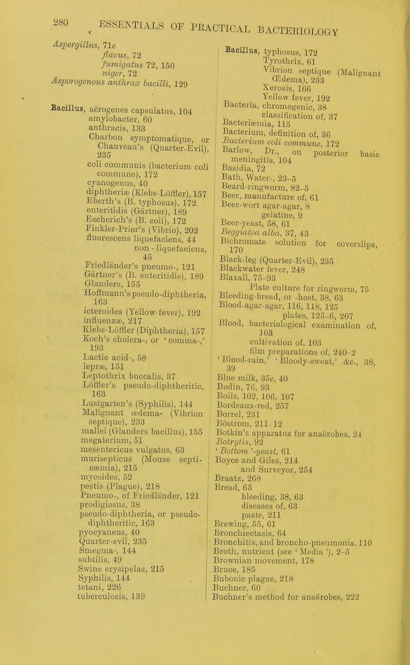 Aspergillus, 71e flavus, 72 fumigatus 72, 150 nigcr, 72 Asporogenoiis anthrax bacilli, 129 Bacillus, aerogenes capsulatus, 104 amylobacter, 60 anthracis, 133 Charbon symptomatique, or Chauveau's (Quarter-Evil), 233 coli communis (bacterium coli commune), 172 cyanogenus, 40 diphtheria; (Klebs-Loffler), 157 Eberth's (B. typhosus), 172 enteritidis (Gartner), 189 Escherich's (B. coli), 172 Finkler-Prior's (Vibrio), 202 fluorescens liquefaciens, 44 non - liquefaciens, 45 Friedlander's pneumo-, 121 Gartner's (B. enteritidis), 189 Glanders, 155 Hoffmann's pseudo-diphtheria, 163 icteroides (Yellow-fever), 192 influenza;, 217 Klebs-Loffler (Diphtheria), 157 Koch's cholera-, or ' comma-,' 193 Lactic acid-, 58 lepne, 151 Leptothrix buccalis, 37 LolUer's pseudo-diphtheritic, 163 Lustgarten's (Syphilis), 144 Malignant oedema- (Vibrion septique), 233 mallei (Glanders bacillus), 155 megaterium, 51 mesentericus vulgatus, 63 j murisepticus (Mouse septi casniia), 215 mycoides, 52 pestis (Plague), 218 Pneumo-, of Friedliinder, 121 prodigiosus, 38 pseudo-diphtheria, or pseudo- diphtheritic, 163 pyocyaneus, 40 Quarter-evil, 235 Smegma-, 144 subtilis, 49 Swine erysipelas, 215 Syphilis, 144 tetani, 226 tuberculosis, 139 basic for coverslips. 1 Bacillus, typhosus, 172 Tyrothrix, 61 Vibrion septique (Malignant (Ldema), 233 Xerosis, 166 Yellow fever, 192 Bacteria, chromogenic, 38 classification of, 37 Bacteritemia, 115 Bacterium, definition of, 36 Bacterium coli commune, 172 Barlow, Dr., on posterior meningitis, 104 Basidia, 72 Bath, Water-, 23-5 Beard-ringworm, 82-5 Beer, manufacture of, 61 Beer-wort agar-agar, 8 gelatine, 9 Beer-yeast, 58, 61 Beggiatoa alba, 37, 43 Bichromate solution 170 Black-leg (Quarter-Evil), 235 Blackwater fever, 248 Blaxall, 75-93 Plate culture for ringworm, 75 Bleeding-bread, or -host, 38, 63 Blood-agar-agar, 116, 118, 125 plates, 125-6, 207 Blood, bacteriological examination of, 103 cultivation of, 103 j film preparations of, 240-2 'Blood-rain,' 'Bloody-sweat,' &c., 39 Blue milk, 35e, 40 Bodin, 70, 93 Boils, 102, 106, 107 Bordeaux-red, 257 Borrel, 231 Bostrom, 211-12 Botkin's apparatus for anaerobes, 24 Botrytis, 92 ' Bottom '-yeast, 61 Boyce and Giles, 214 and Surveyor, 254 Braatz, 268 Bread, 63 bleeding, 38, 63 diseases of, 63 paste, 211 Brewing, 55, 61 Bronchiectasis, 64 Bronchitis, and broncho-pneumonia, 110 Broth, nutrient (see ' Media '), 2-5 Brownian movement, 178 Bruce, 185 Bubonic plague, 218 Buchner, 60 Buchner's method for anaerobes, 222 38,
