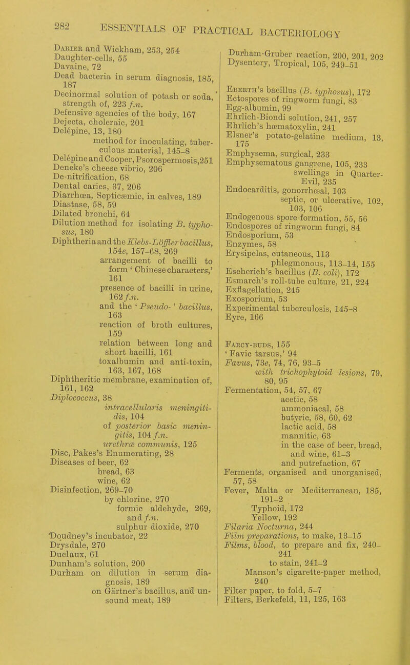 Dauier and Wickham, 253, 254 Daughter-cells, 55 Davaine, 72 Dead bacteria in serum diagnosis, 185, 187 Decinormal solution of potash or soda,' strength of, 223 f.n. Defensive agencies of the body, 167 Dejecta, choleraic, 201 Dcl6pine, 13, 180 method for inoculating, tuber- culous material, 145-8 Del6pine and Cooper, Psorospermosis,251 Deneke's cheese vibrio, 206 De-nitrification, 68 Dental caries, 37, 206 Diarrhoea, Septicaamic, in calves, 189 Diastase, 58, 59 Dilated bronchi, 64 Dilution method for isolating B. typlw- sus, 180 Diphtheria and the Klebs-Loffler bacillus, 154c, 157-68, 269 arrangement of bacilli to form' Chinese characters,' 161 presence of bacilli in urine, 162 f.n. and the ' Pseudo-' bacillus, 163 reaction of broth cultures, 159 relation between long and short bacilli, 161 toxalbumin and anti-toxin, 163, 167, 168 Diphtheritic membrane, examination of, 161, 162 Diplococcus, 38 intracellularis meningiti- dis, 104 of posterior basic mmiyi- gitis, 104 f.n. urethrcc communis, 125 Disc, Pakes's Enumerating, 28 Diseases of beer, 62 bread, 63 wine, 62 Disinfection, 269-70 by chlorine, 270 formic aldehyde, 269, and/.7^. sulphur dioxide, 270 Doudney's incubator, 22 Drysdale, 270 Duclaux, 61 Dunham's solution, 200 Durham on dilution in serum dia- gnosis, 189 on Giirtner's bacillus, and un- Durham-Gruber reaction, 200, 201 202 Dysentery, Tropical, 105, 249-51 ' Eberth's bacillus (B. txjphosus), 172 Ectospores of ringworm fungi, 83 Egg-albumin, 99 Ehrlich-Biondi solution, 241, 257 EhrHch's hematoxylin, 241 Eisner's potato-gelatine medium, 13, 175 Emphysema, surgical, 233 Emphysematous gangrene, 105, 233 swellings in Quarter- Evil, 235 Endocarditis, gonorrhceal, 103 septic, or ulcerative, 102, 103, 106 Endogenous spore-formation, 55, 56 Endospores of ringworm fungi, 84 Endosporium, 53 Enzymes, 58 Erysipelas, cutaneous, 113 phlegmonous, 113-14, 155 Escherich's bacillus {B. coU), 172 Esmarch's roll-tube culture, 21, 224 Exflagellation, 245 Exosporium, 53 Experimental tuberculosis, 145-8 Eyre, 166 Faeoy-buds, 155 ' Favic tarsus,' 94 Favu,s, 73e, 74, 76, 93-5 ivith trichophytoid lesions, 79, 80, 95 Fermentation, 54, 57, 67 acetic, 58 ammoniacal, 58 butyric, 58, 60, 62 lactic acid, 58 mannitic, 63 in the case of beer, bread, and wine, 61-3 and putrefaction, 67 Ferments, organised and unorganised, 57, 58 Fever, Malta or Mediterranean, 185, 191-2 Typhoid, 172 Yellow, 192 Filaria Nocturna, 244 Film preparations, to make, 13-15 Films, blood, to prepare and fix, 240- 241 to stain, 241-2 Manson's cigarette-paper method, 240 Filter paper, to fold, 5-7