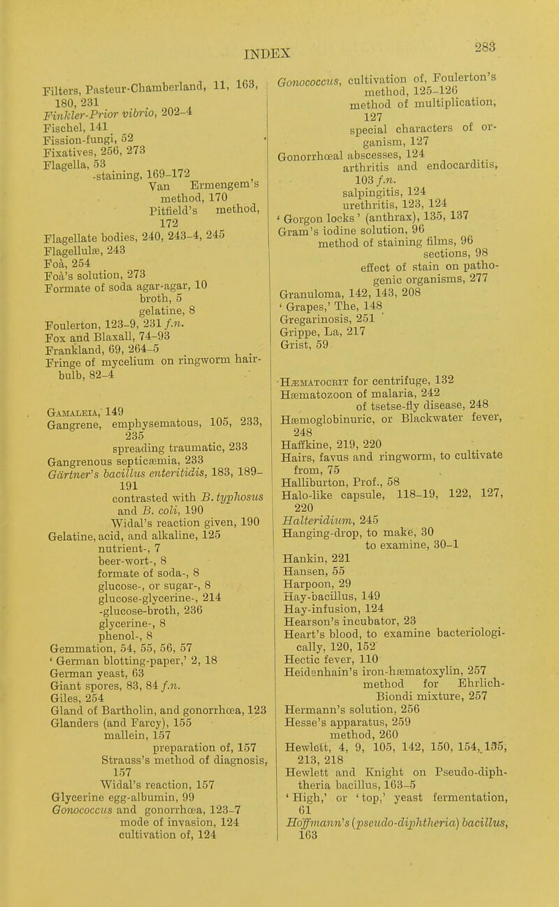 Filters, Pasteur-Cliamberland, 11, 163, 180. 231 Finkler-Prim- vibrio, 202-4 Fischel, 141 Fission-fungi, 52 Fixatives, 250, 273 Flasella, 53 ° -staining, 169-172 Van Ermengem's method, 170 Pitfield's method, 172 Flagellate bodies, 240, 243-4, 245 FlageUulffi, 243 Foa, 254 Foa's solution, 273 Formate of soda agar-agar, 10 broth, 5 gelatine, 8 Foulerton, 123-9, 231 f.n. Fox and Blaxall, 74-93 Frankland, 69, 264-5 . Fringe of mycelium on ringworm hair- bulb, 82-4 Gamaleia, 149 Gangrene, emphysematous, 105, 233, 235 spreading traumatic, 233 Gangrenous septicfemia, 233 Gartner's bacillus enteritidis, 183, 189- 191 contrasted with B. typhosus and B. coli, 190 Widal's reaction given, 190 Gelatine, acid, and alkaline, 125 nutrient-, 7 beer-wort-, 8 formate of soda-, 8 glucose-, or sugar-, 8 glucose-glycerine-, 214 -glucose-broth, 236 glycerine-, 8 phenol-, 8 Gemmation, 54, 55, 56, 57 ' German blotting-paper,' 2, 18 German yeast, 63 Giant spores, 88, 84 f.n. Giles, 254 Gland of Bartholin, and gonorrhoea, 123 Glanders (and Farcy), 155 mallein, 157 preparation of, 157 Strauss's method of diagnosis, 157 Widal's reaction, 157 Glycerine egg-albumin, 99 Gonococctts and gonorrhoia, 123-7 mode of invasion, 124 cultivation of, 124 Gonococms, cultivation of, Foulerton s method, 125-126 method of multiplication, 127 special characters of or- ganism, 127 Gonorrhoeal abscesses, 124 arthritis and endocarditis, 103 f.n. salpingitis, 124 urethritis, 123, 124 ' Gorgon locks ' (anthrax), 135, 137 Gram's iodine solution, 96 method of staining films, 96 sections, 98 effect of stain on patho- genic organisms, 277 Granuloma, 142, 143, 208 ' Grapes,' The, 148 Gregarinosis, 251 Grippe, La, 217 Grist, 59 HiEMATOCBiT for Centrifuge, 132 Hffimatozoon of malaria, 242 of tsetse-fly disease, 248 Hffimoglobinuric, or Blackwater fever, 248 Haffkine, 219, 220 Hairs, favus and ringworm, to cultivate from, 75 Halliburton, Prof., 58 Halo-like capsule, 118-19, 122, 127, 220 Halteridmm, 245 Hanging-drop, to make, 30 to examine, 30-1 Hankin, 221 Hansen, 55 Harpoon, 29 Hay-bacillus, 149 Hay-infusion, 124 Hearson's incubator, 23 Heart's blood, to examine bacteriologi- cally, 120, 152 Hectic fever, 110 Heidenhain's iron-htematoxylin, 257 method for Ehrlich- Biondi mixture, 257 Hermann's solution, 256 Hesse's apparatus, 259 method, 260 Hewlett, 4, 9, 105, 142, 150, 154, 135, 213, 218 Hewlett and Knight on Pseudo-diph- theria bacillus, 163-5 ' High,' or ' top,' yeast fermentation, 61 Ho'ffmami's [pseudo-diphtheria) bacillus, 163