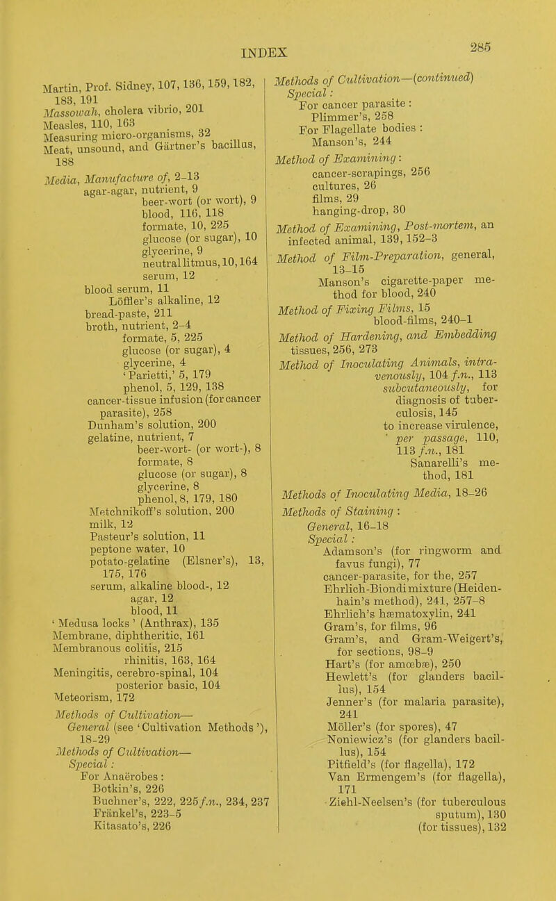 Martin, Prof. Sidney, 107,136,159,182, 183, 191 . Massoiuah, cholera vibrio, 201 Measles, 110, 163 Measuring micro-organisms, 6^ Meat, unsound, and Gartner's bacillus, 188 Media, Mamifacture of, 2-13 agar-agar, nutrient, 9 beer-wort (or wort), 9 blood, 116, 118 formate, 10, 225 glucose (or sugar), 10 glycerine, 9 neutral litmus, 10,164 serum, 12 blood serum, 11 LofBer's alkaline, 12 bread-paste, 211 broth, nutrient, 2-4 formate, 5, 225 glucose (or sugar), 4 glycerine, 4 'Parietti,' 5, 179 phenol, 5, 129, 138 cancer-tissue infusion (for cancer parasite), 258 Dunham's solution, 200 gelatine, nutrient, 7 beer-wort- (or wort-), 8 formate, 8 glucose (or sugar), 8 glycerine, 8 phenol, 8, 179, 180 Metchnikotif's solution, 200 milk, 12 Pasteur's solution, 11 peptone water, 10 potato-gelatine (Eisner's), 13, 175, 176 serum, alkaline blood-, 12 agar, 12 blood, 11 ' Medusa locks ' (Anthrax), 135 Membrane, diphtheritic, 161 Membranous colitis, 215 rhinitis, 163, 164 Meningitis, eerebro-spinal, 104 posterior basic, 104 Meteorism, 172 Methods of Cultivation- General (see 'Cultivation Methods'), 18-29 Metlwds of Cultivation— Special: For Anaerobes: Botkin's, 226 Buchner's, 222, 225/.n., 234, 237 Friinkel's, 223-5 Kitasato's, 226 Methods of Cultivation—(continued) Special: For cancer parasite: Plimmer's, 258 For Flagellate bodies : Manson's, 244 Method of Examining: cancer-scrapings, 256 cultures, 26 films, 29 hanging-drop, 30 Method of Examining, Post-mortem, an infected animal, 139,152-3 Method of Film-Preparation, general, 13-15 Manson's cigarette-paper me- thod for blood, 240 Method of Fixing Films, 15 blood-films, 240-1 Method of Hardening, and Embedding tissues, 256, 273 Method of Inocidating Animals, intra- venously, 104/.n., 113 siibczitaneoicsly, for diagnosis of tuber- culosis, 145 to increase virulence, per passage, 110, 113 /.«., 181 Sanarelli's me- thod, 181 Methods of Inoculating Media, 18-26 Methods of Staining: General, 16-18 Special: Adamson's (for ringworm and favus fungi), 77 cancer-parasite, for the, 257 Ehrlich-Biondi mixture (Heiden- hain's method), 241, 257-8 Ehiiich's hrematoxylin, 241 Gram's, for films, 96 Gram's, and Gram-Weigert's, for sections, 98-9 Hart's (for amoebas), 250 Hewlett's (for glanders bacil- lus), 154 Jenner's (for malaria parasite), 241 Mailer's (for spores), 47 Noniewicz's (for glanders bacil- lus), 154 Pitfield's (for flagella), 172 Van Ermengeni's (for fiagella), 171 Ziehl-Neelsen's (for tuberculous sputum), 130 (for tissues), 132
