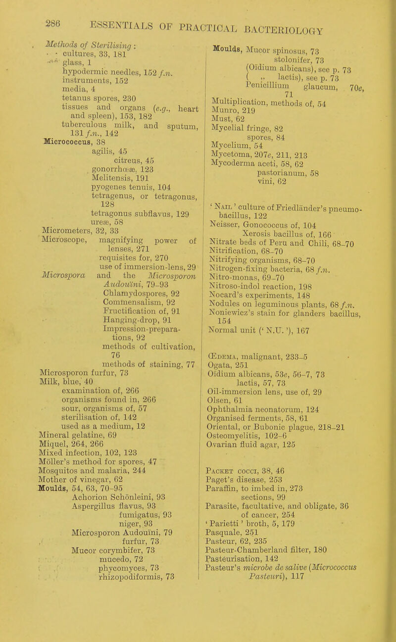 Methods of Sterilising: • • cultures, 33, 181 glass, 1 hypodermic needles, 152 f.n. instruments, 152 media, 4 tetanus spores, 230 tissues and organs (e.g., heart and spleen), 153, 182 tuberculous milk, and sputum, 131/.n., 142 Micrococcus, 38 agilis, 45 citreus, 45 gonorrhoese. 123 Melitensis, 191 pyogenes tenuis, 104 tetragenus, or tetragonus, 128 tetragonus subflavus, 129 urete, 58 Micrometers, 32, 33 Microscope, magnifying power of lenses, 271 requisites for, 270 use of immersion-lens, 29 Microspora and the Microsporon Audou'ini, 79-93 Chlamydospores, 92 Commensalism, 92 Fructification of, 91 Hanging-drop, 91 Impression-prepara- tions, 92 methods of cultivation, 76 methods of staining, 77 Microsporon furfur, 73 Milk, blue,' 40 examination of, 266 organisms found in, 266 sour, organisms of, 57 sterilisation of, 142 used as a medium, 12 Mineral gelatine, 69 Miquel, 264, 266 Mixed infection, 102, 123 Moller's method for spores, 47 Mosquitos and malaria, 244 Mother of vinegar, 62 Moulds, 54, 63, 70-95 Achorion Schonleini, 93 Aspergillus flavus, 93 fumigatus, 93 niger, 93 Microsporon Audouini, 79 furfur, 73 Mucor corymbifer, 73 mucedo, 72 phycomyces, 73 rhizopodiformis, 73 Moulds, Mucor spinosus, 73 stolonifer, 73 (Oidium albicans), see p. 73 ( ,. lactis), see p. 73 Penicillium glaucum, 70e. 71 Multiplication, methods of, 54 Munro, 219 Must, 62 Mycehal fringe, 82 spores, 84 Mycelium, 54 Mycetoma, 207e, 211, 213 Mycoderma aceti, 58, 62 pastorianum, 58 vini, 62 ' Nail ' culture of Friedliinder's pneumo- bacillus, 122 I Neisser, Gonococcus of, 104 Xerosis bacillus of, 166 Nitrate beds of Peru and Chili, 68-70 Nitrification, 68-70 Nitrifying organisms, 68-70 Nitrogen-fixing bacteria, 68 f.n. Nitro-monas, 69-70 Nitroso-indol reaction, 198 Nocard's experiments, 148 Nodules on leguminous plants, 68 f.n. Noniewicz's stain for glanders bacillus, 154 Normal unit (' N.U.'), 167 CEdema, malignant, 233-5 Ogata, 251 Oidium albicans, 53e, 56-7, 73 lactis, 57, 73 Oil-immersion lens, use of, 29 Olsen, 61 Ophthalmia neonatorum, 124 Organised ferments, 58, 61 Oriental, or Bubonic plague, 218-21 Osteomyelitis, 102-6 Ovarian fluid agar, 125 Packet cocci, 38, 46 Paget's disease, 253 Paraffin, to imbed in, 273 sections, 99 Parasite, facultative, and obligate, 36 of cancer, 254 ' Parietti' broth, 5, 179 Pasquale, 251 Pasteur, 62, 235 Pasteur-Chamberland filter, 180 Pasteurisation, 142 Pasteur's microbe desalive {Micjvcoccus Fastenri), 117