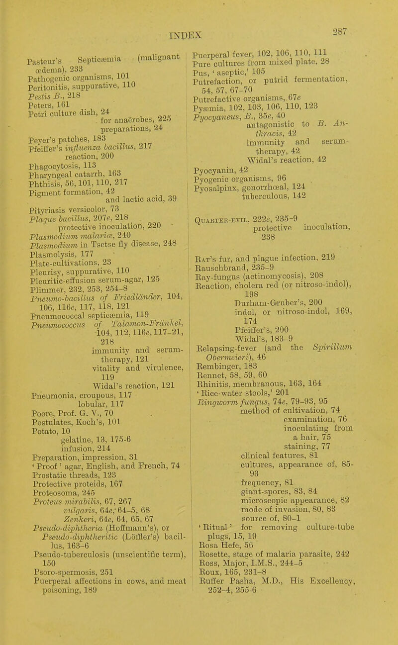 Pasteur's Septicffiinia (maUgnant cedema), 233 Pathogemc organisms, 101 Peritonitis, suppurative, 110 Pcstis B., 218 Peters, 161 Petri culture dish, 24 . for anaerobes, 22b preparations, 24 Peyer's patches, 183 Pfeifl'er's influenza bacillus, 217 , reaction, 200 Phagocytosis, 113 Pharyngeal catarrh, 163 Phthisis, 56,101,110, 217 I Pigment formation, 42 . n and lactic acid, 39 Pityi-iasis versicolor, 73 Placfue bacillus, 207e, 218 _ ^ protective inoculation, 220 Plasmodium malaria, 240 Plasmodium in Tsetse fly disease, 248 Plasmolysis, 177 Plate-cultivations, 23 Pleurisy, suppurative, 110 Pleuritic-effusion serum-agar, 125 Plimmer, 232, 253, 254-8 Pneumo-bacillus of Friedldnder, 104, 106, 116e, 117, 118, 121 Pneumococcal septica5mia, 119 Pneiomococciis of Talamon-Frankel, 104, 112,116fi, 117-21, 218 immunity and serum- therapy, 121 vitality and virulence, 119 Widal's reaction, 121 Pneumonia, croupous, 117 lobular, 117 Poore, Prof. G. V., 70 Postulates, Koch's, 101 Potato, 10 gelatine, 13, 175-6 infusion, 214 Preparation, impression, 31 ' Proof ' agar, English, and French, 74 Prostatic threads, 123 Protective proteids, 167 Proteosoma, 245 Proteus mirabilis, 67, 267 vulgaris, 64c,'64-5, 68 Zenkeri, Qie, 64, 65, 67 Pseiido-cliiMheria (Hoffmann's), or Pseudo-diphtheritic (Loffier's) bacil- lus, 163-6 Pseudo-tuberculosis (unscientific term), 150 Psoro-spermosis, 251 Puerperal affections in cows, and meat poisoning, 189 Puerperal fever, 102, 106, 110, 111 Pure cultures from mixed plate, 28 Pus, ' aseptic,' 105 Putrefaction, or putrid fermentation, 54, 57, 67-70 Putrefactive organisms, 67e Pyffimia, 102, 103, 106, 110, 123 Pyocyaneus, B., 35e, 40 antagonistic to B. An- thracis, 42 immunity and serum- therapy, 42 Widal's reaction, 42 Pyocyanin, 42 Pyogenic organisms, 96 Pyosalpinx, gonorrhoeal, 124 tuberculous, 142 Qdartek-evil, 222e, 235-9 protective inoculation, 238 Eat's fur, and plague infection, 219 Eauschbrand, 235-9 Eay-fungus (actinomycosis), 208 Eeaction, cholera red (or nitroso-indol), 198 Durhain-G-ruber's, 200 indol, or nitroso-indol, 169, 174 Pfeiffer's, 200 Widal's, 183-9 Eelapsing-fever (and the Spirilhm Obermeieri), 46 Eembinger, 183 Eennet, 58, 59, 60 Ehinitis, membranous, 163, 164 ' Eice-water stools,' 201 Ringworm f ungus, lie, 79-93, 95 method of cultivation, 74 examination, 76 inoculating from a hair, 75 staining, 77 clinical features, 81 cultures, appearance of, 85- 93 frequency, 81 giant-spores, 83, 84 microscopic appearance, 82 mode of invasion, 80, 83 source of, 80-1 ' Eitual' for removing culture-tube plugs, 15, 19 Eosa Hefe, 56 Eosette, stage of malaria parasite, 242 Eoss, Major, I.M.S., 244-5 Eoux, 165, 231-8 Euft'er Pasha, M.D., His Excellency, 252-4, 255-6