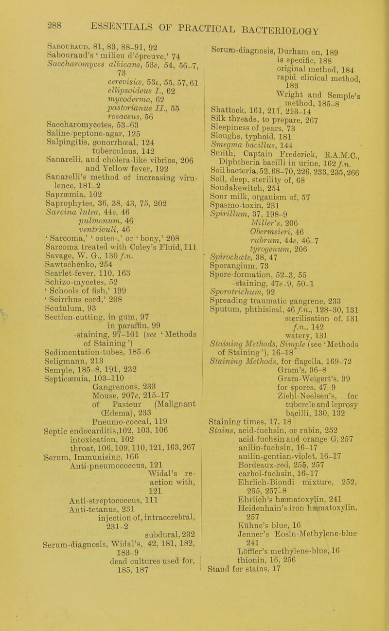 Sabodraud, 81, 83, 88-91, 92 Sabouraud's ' milieu cl'6preuve,' 74 Saccharomyccs albicans, 53e, 54, 5G-7 73 cerevisice, 536, 55, 57, 61 clUpsoidetis I., 62 viycoddina, 62 pastorianus II., 55 rosaceus, 56 Saccharomycetes, 53-63 Saline-peptone-agar, 125 Salpingitis, gonorrhoeal, 124 tuberculous, 142 Sanarelli, and cholera-like vibrios, 206 and Yellow fever, 192 Sanarelli's method of increasing viru- lence, 181-2 Saprffimia, 102 Saprophytes, 36, 38, 43, 75, 202 Sarcina lutea, 44e, 46 pulmonum, 46 ventriculi, 46 ' Sarcoma,' ' osteo-,' or ' bony,' 208 Sarcoma treated with Coley's Fluid, 111 Savage, W. G., 130 /.«.. Sawtschenko, 254 Scarlet-fever, 110, 163 Schizo-mycetes, 52 ' Schools of fish,' 199 ' Scirrhus cord,' 208 Scutulum, 93 Section-cutting, in gum, 97 in paraffin, 99 -staining, 97-101 (see ' Methods of Staining') Sedimentation-tubes, 185-6 Seligmann, 213 Semple, 185-8, 191, 232 Septicsemia, 103-110 Gangrenous, 233 Mouse, 207e, 215-17 of Pasteur (Malignant (Edema), 233 Pneumo-coccal, 119 Septic endocarditis,102, 103, 106 intoxication, 102 throat, 106,109,110,121,163,267 Serum, Immunising, 166 Anti-pneumococcus, 121 Widal's re- action with, 121 Anti-streptococcus, 111 Anti-tetanus, 231 injection of, intracerebral, 231-2 subdural, 232 Serum-diagnosis, Widal's, 42, 181, 182, 183-9 dead cultures used for, 185, 187 Serum-diagnosis, Durham on, 189 is specific, 188 original method, 184 rapid clinical method, 183 Wright and Semple's method, 185-8 Shattock, 161, 211', 21-3-14 Silk threads, to prepare, 267 Sleepiness of pears, 73 Sloughs, typhoid, 181 Smegma bacillus, 144 Smith, Captain Frederick, E.A.M.C., Diphtheria bacilli in urine, 162 Soil bacteria, 52,68-70,226, 233,235,266 Soil, deep, sterility of, 68 Soudakewitch, 254 Sour milk, organism of, 57 Spasmo-toxin, 231 Spirillum, 37, 198-9 Miller's, 206 Obermeicri, 46 rubrum, iic, 46-7 tyrogenum, 206 Spiroclicetc, 38, 47 Sporangium, 73 Spore-formation, 52-3, 55 -staining, 47e-9, 50-1 Sporotrichum, 92 Spreading traumatic gangrene, 233 Sputum, phthisical, 46/.M., 128-30,131 sterilisation of, 131 f.n., 142 watery, 131 Staining Metlwds, Simple (see 'Methods of Staining'), 16-18 Staining Methods, for flagella, 169-72 Gram's, 9C-8 Gram-Weigert's, 99 for spores, 47-9 Ziehl-Neelsen's, for tubercle and leprosy bacilli, 130, 132 Staining times, 17, 18 Stains, acid-fuchsin, or rubin, 252 acid-fuchsin and orange G, 257 anilin-fuchsin, 16-17 anilin-gentian-violet, 16-17 Bordeaux-red, 255, 257 carbol-fuchsin, 16-17 Ehrlich-Biondi mixture, 252, 255, 257-8 Ehrlich's hsematoxylin, 241 Heidenhain's iron hfsmatoxylin, 257 Kiihne's blue, 16 Jenner's Eosin-Methylene-blue 241 Loffler's methylene-blue, 16 thionin, 16, 256 Stand for stains, 17