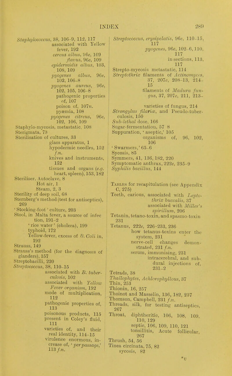 Staphylococcus, 38, lOG-9, 112, 117 associated with Yellow fever, 192 cercus albus, !)6e, 109 flavus, 9Ce, 109 epidermidis albus, 103, . 108, 109 pyogenes nlbus, 9Ce, 102, 106-8 pyogenes aureus, 96e, 102, 105, lOC-8 pathogenic properties nf, 107 poison of, 107?i. pyeemia, 108 pyogenes citreus, 96c, 102, 106, 109 Staphylo-myeosis, metastatic, 108 Sterigmata, 78 Sterilisation of cultures, 33 glass apparatus, 1 hypodermic needles, 152 f.n. knives and instruments, 152 tissues and organs {e.g. heart, spleen), 158,182 Steriliser, Autoclave, 8 Hot air, 1 Steam, 2, 3 Sterility of deep soil, 68 Sternberg's method (test for antiseptics), 269 ' Stocking-foot' culture, 203 Stool, in Malta fever, a source of infec tion, 191-2 ' rice water ' (cholera), 199 typhoid, 172 Yellow-fever, excess of B. Coli in, 192 Strauss, 149 Strauss's method (for the diagnosis of glanders), 157 Streptobacilli, 220 Strejytococciis, 38, 110-15 associated with B. tuber- culosis, 102 associated with Yelloiv Fever organism, 192 mode of multiplication, 112 pathogenic properties of, 113 poisonous products, 115 present in Coley's fluid, 111 varieties of, and their real identity, 114-15 virulence enormous, in- crease of, ' per passage,' 113 f.n. Streptococcals, erysipelatis, 96e, 110-15, 117 2}yogenes, 96e, 102 -6,110, 117 in sections, 113, 117 Strepto-mycosis metastatic, 114 Streptothrix filaments of Actinomyces, 37, 207c, 208-13, 214- 15 tilamenls of Madura fun- gus, 37, 207c, 211, 213- varieties of fungus, 214 Strongylus Jilarice, and Pseudo-tuber- culosis, 150 Sub-lethal dose, 166 Sugar-fermentatiou, 57 8 Suppuration, ' aseptic,' 105 organisms of, 96, 102, 106 ' Swarmers,' 65-6 Sycosis, 85 Symmers, 41, 136,182, 220 Symptomatic anthrax, 222e, 235-9 Syphilis bacilhis, 144 Tables for recapitulation (see Appendix C, 275) Teeth, carious, associated with Lepto- thrix buccalis, 37 associated with Miller's spirilhmi, 206 Tetanin, tetano-toxin, and spasmo-toxin 231 Tetanus, 222e, 226-233, 236 how tetanus-toxins enter the system, 231 nerve-cell changes demon- strated, 231/.w. serum, immunising, 231 intracerebral, and sub- dural injections of, 231-2 Tetrads, 38 Thallophytes, Achloraphyllous, 37 Thin,253 Thionin, 16, 257 Thoinot and Masselin, 136, 182, 237 Thomson, Campbell, 231 f.n. Threads, silk, for testing antiseptics, Throat, diphtheritic, 106, 108. 109 110,129 septic, 106, 109, 110, 121 tonsillitis, Acute follicular. 267 Thrush, 54, 56 Tinea circinata, 75, 82 sycosis, 82