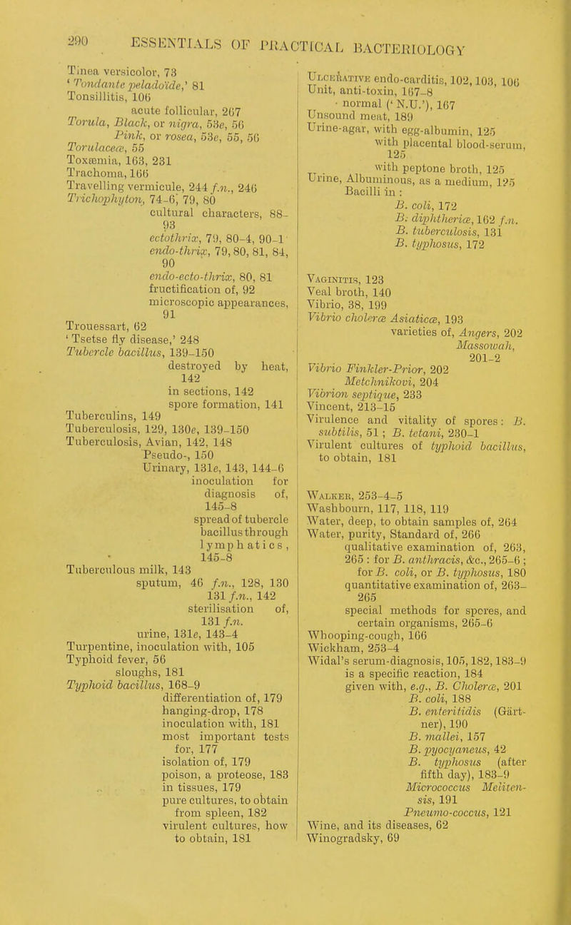 Tinea vevsicolor, 73 ' ''ondantc 2>dadu'ide,' 81 Tonsillitis, lOG acute follicular, 267 Torula, Black, or nigra, 5Se, 50 Pink, or rosea, 53c, 55, 5(j Toriilacece, 56 Toxtemia, 103, 231 Trachoma, 1(3(5 Travelling vermicule, 244 f.n., 240 Tiicliophytvn, 74-6; 79, 80 cultural characters, 88- 93 ecMhria; 71), 80-4, 90-1 endo-thrix, 79,80, 81, 84, 90 endo-ecto-tlirix, 80, 81 fructification of, 92 microscopic appearances, 91 Trouessart, 02 ' Tsetse iiy disease,' 248 Tubercle bacillus, 139-150 destroyed by heat, 142 in sections, 142 spore formation, 141 Tuberculins, 149 Tuberculosis, 129, 130e, 139-150 Tuberculosis, Avian, 142, 148 Pseudo-, 150 Urinary, 131e, 143, 144-6 inoculation for diagnosis of, 145-8 spread of tubercle bacillus through lymphatics, 145-8 Tuberculous milk, 143 sputum, 46 f.n., 128, 130 131 f.n., 142 sterilisation of, 131 f.n. urine, 131c, 143-4 Turpentine, inoculation with, 105 Typhoid fever, 56 sloughs, 181 Typhoid bacilhts, 168-9 differentiation of, 179 hanging-drop, 178 inoculation with, 181 most important tests for, 177 isolation of, 179 jDoison, a i^roteose, 183 in tissues, 179 pure cultures, to obtain from spleen, 182 virulent cultures, how to obtain, 181 ULciofiATivK endo-carditis, 102,103, 106 Unit, anti-toxin, 1(37-8 ■ normal (' N.U.'), 167 Unsound meat, 189 Urine-agar, with egg-albumin, 125 with placental blood-serum, 125 ^\''th peptone broth, 125 Urme, Albuminous, as a medium, 125 Bacilli in : JJ. coli, 172 B: diphtlierics, 162 f.n. B. htberculosis, 131 B. typhosus, 172 Vaginitis, 123 Veal broth, 140 Vibrio, 38, 199 Vibrio cholera: Asiaticce, 193 varieties of. Angers, 202 Massoiuah, 201-2 Vibrio Finkler-Prior, 202 ! Metchnikovi, 204 I Vibrion sepfique, 233 I Vincent, 213-15 I Virulence and vitality of spores: B. siibtilis, 51 ; B. tctani, 230-1 I Virulent cultures of typhoid bacillus, \ to obtain, 181 Walker, 253-4-5 Washbourn, 117, 118, 119 Water, deep, to obtain samples of, 264 Water, purity, Standard of, 206 qualitative examination of, 203, 265 : for B. anthracis, &o., 265-6 ; for B. coli, or B. typhosus, 180 quantitative examination of, 263- 265 special methods for spores, and certain organisms, 205-6 Whooping-cough, 166 Wickham, 253-4 Widal's serum-diagnosis, 105,182,183-9 is a specific reaction, 184 given with, e.g., B. Clwlerce, 201 B. coli, 188 B. enterifidis (Gart- ner), 190 B. mallei, 157 B. pyocyaneus, 42 B. typhosus (after fifth day), 183-9 Micrococcus Meliten- sis, 191 Pncumo-coccus, 121 Wine, and its diseases, 02 Winogradsky, 69