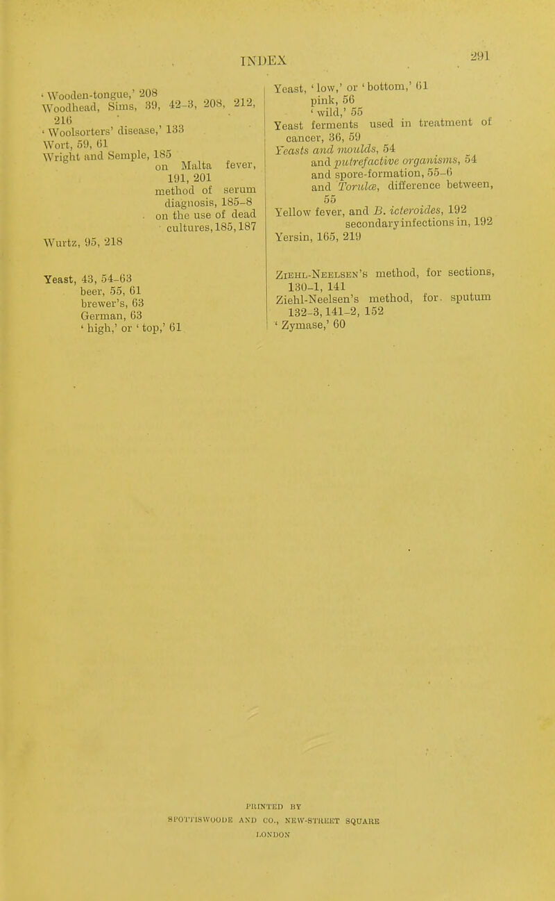 ' Wooden-tongue,'208 Wooclhead, Sims, 39, 42-3, 208, 212, 210 ' Woolsorters' disease,' 133 Wort, 59, (51 Wright and Semple, 185 on Malta fever, 191, 201 method of serum diagnosis, 185-8 on the use of dead cultures, 185,187 Wurtz, 95, 218 Yeast, 43, 54-63 beer, 55, 61 brewer's, 63 German, 63 ' high,' or ' top,' 61 Yeast,'low,'or'bottom,'61 pink, 56 ' wild,' 55 Yeast ferments used in treatment of cancer, 36, 59 Yeasts and moulds, 54 Siud putrefactive organisms, 54 and spore-formation, 55-6 and TorulcB, difference between, 55 Yellow fever, and B. ideroides, 192 secondary infections in, 192 Yersin, 165, 219 Ziehl-Neelsen's method, for sections, 130-1, 141 Ziehl-Neelsen's method, for. sputum 132-3,141-2, 152 ' Zymase,' 60 PUINTED BY Sl'OTIlSWOODK AKD CO., NEW-BTKllET SQUAIIE LONDON'