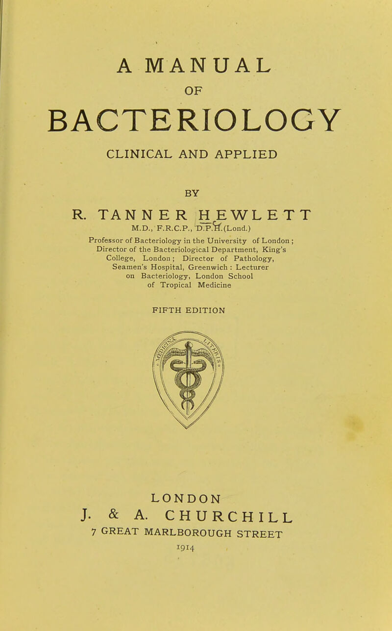 A MANUAL OF BACTERIOLOGY CLINICAL AND APPLIED BY R. TANNER HEWLETT M.D., F.R.C.P., D.P.^.(Lond.) Professor of Bacteriology in the University of London ; Director of the Bacteriological Department, King's College, London; Director of Pathology, Seamen's Hospital, Greenwich : Lecturer on Bacteriology, London School of Tropical Medicine FIFTH EDITION LONDON J. & A. CHURCHILL 7 GREAT MARLBOROUGH STREET 1914