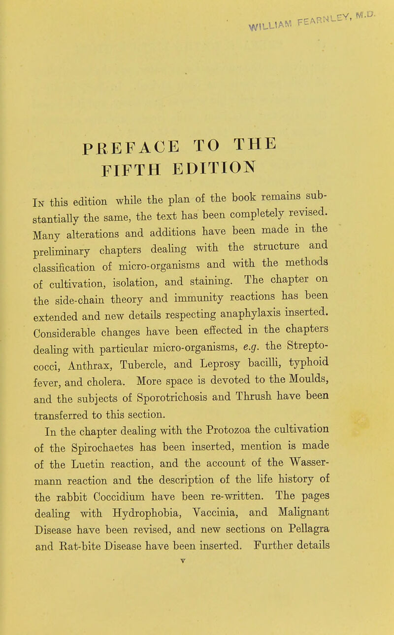 PEEFACE TO THE FIFTH EDITION In tliis edition while tlie plan of the book remains sub- stantiaUy the same, the text has been completely revised. Many alterations and additions have been made in the prehminary chapters deahng with the structure and classification of micro-organisms and with the methods of cultivation, isolation, and staining. The chapter on the side-chain theory and immunity reactions has been extended and new details respecting anaphylaxis inserted. Considerable changes have been efiected in the chapters dealing with particular micro-organisms, e.g. the Strepto- cocci, Anthrax, Tubercle, and Leprosy baciUi, typhoid fever, and cholera. More space is devoted to the Moulds, and the subjects of Sporotrichosis and Thrush have been transferred to this section. In the chapter deahng with the Protozoa the cultivation of the Spirochaetes has been inserted, mention is made of the Luetin reaction, and the account of the Wasser- mann reaction and the description of the hfe history of the rabbit Coccidium have been re-written. The pages deahng with Hydrophobia, Vaccinia, and Mahgnant Disease have been revised, and new sections on Pellagra and Eat-bite Disease have been inserted. Further details