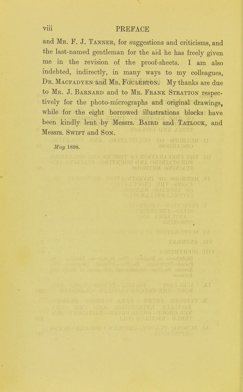 and Mk. F. J. Tanner, for suggestions and criticisms, and the last-named gentleman for the aid he has freely given me in the revision of the proof-sheets. I am also indebted, indirectly, in many ways to my colleagues, Dr. Macfadyen and Mr. Foulerton. My thanks are due to Mr. J. Barnard and to Mr. Frank Stratton respec- tively for the photo-micrographs and original drawings, while for the eight borrowed illustrations blocks have been kindly lent by Messrs. Baird and Tatlock, and Messrs. Swift and Son.