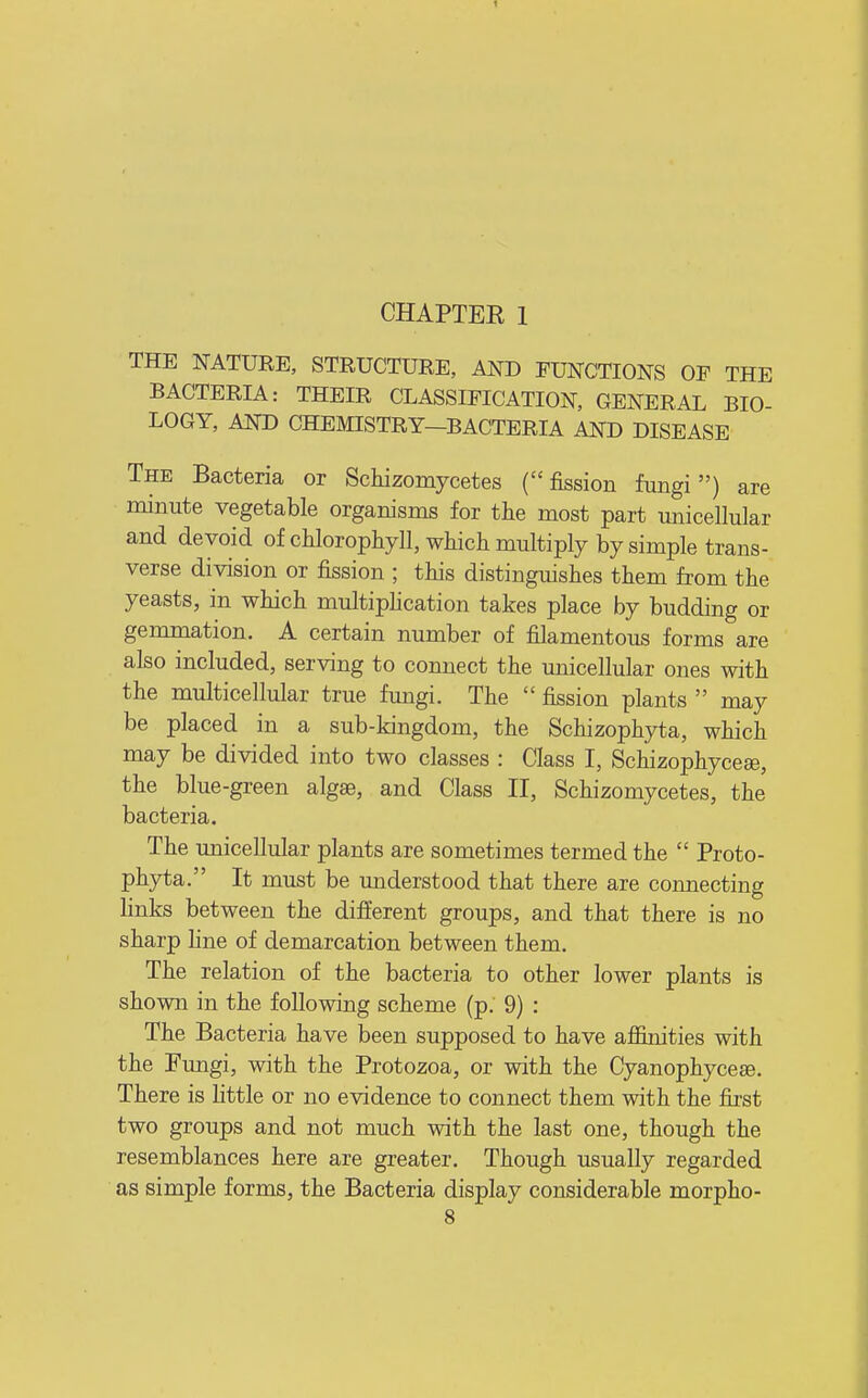 CHAPTER 1 THE NATURE, STRUCTURE, AND FUNCTIONS OF THE BACTERIA: THEIR CLASSIFICATION, GENERAL BIO- LOGY, AND CHEMISTRY-BACTERIA AND DISEASE The Bacteria or Schizomycetes (fission fungi) are minute vegetable organisms for the most part unicellular and devoid of chlorophyll, which multiply by simple trans- verse division or fission ; this distinguishes them from the yeasts, in which multiphcation takes place by budding or gemmation. A certain number of filamentous forms are also included, serving to connect the miicellular ones with the multicellular true fungi. The  fission plants  may be placed in a sub-kingdom, the Schizophyta, which may be divided into two classes : Class I, Schizophyceae, the blue-green algae, and Class II, Schizomycetes, the bacteria. The unicellular plants are sometimes termed the  Proto- phjrta. It must be understood that there are connecting links between the different groups, and that there is no sharp line of demarcation between them. The relation of the bacteria to other lower plants is shown in the following scheme (p. 9) : The Bacteria have been supposed to have affinities with the Fungi, with the Protozoa, or with the Cyanophyceee. There is little or no evidence to connect them with the fixst two groups and not much with the last one, though the resemblances here are greater. Though usually regarded as simple forms, the Bacteria display considerable morpho-