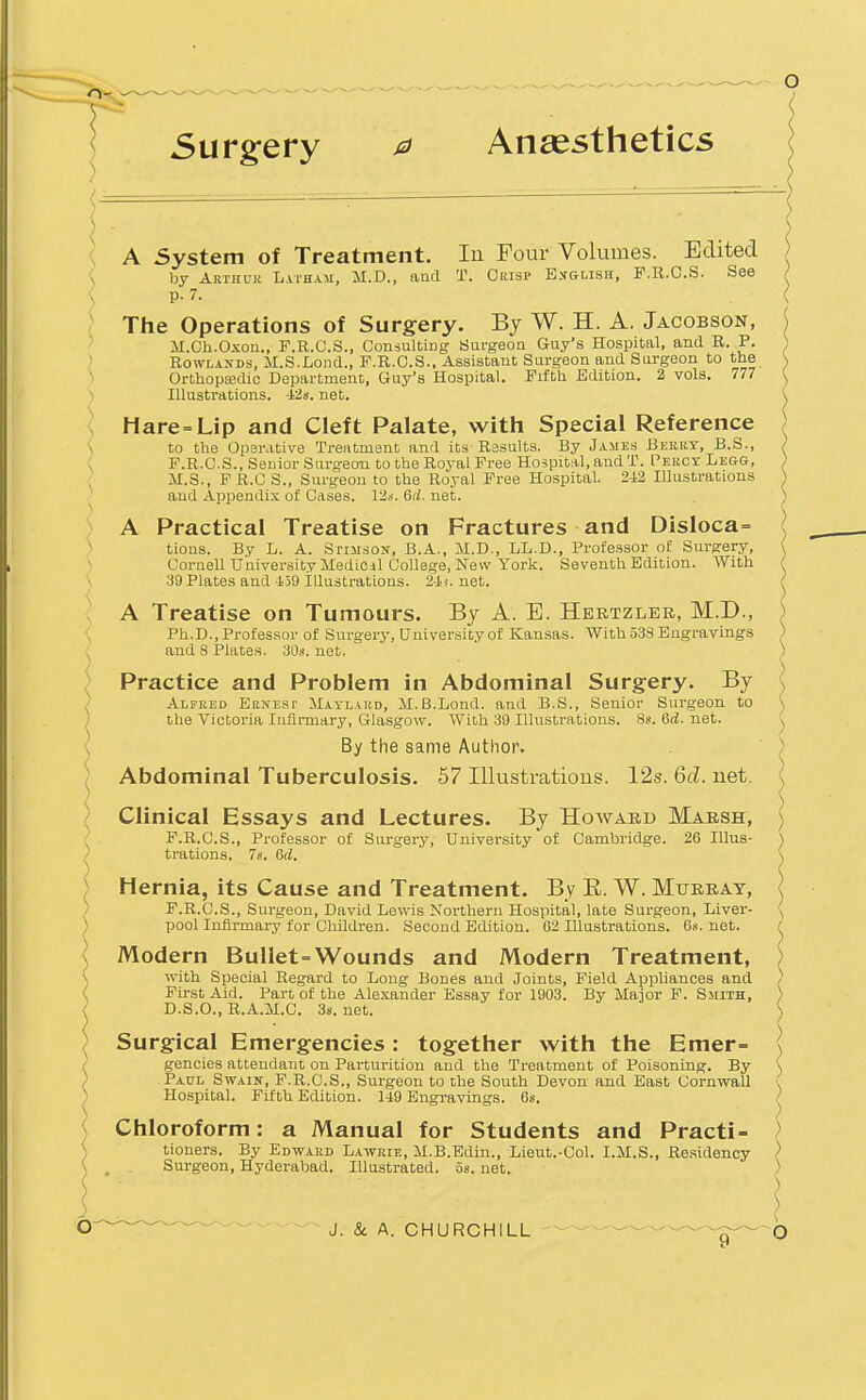 Surgery m Ansesthetics {. A System of Treatment. In Four Volumes. Edited \ by Arthuk Latham, SI.D., aad T. Crisp English, F.R.O.S. See \ p. 7. ( The Operations of Surgery. By W. H. A. Jacobson, M.Ch.Oxon., F.R.C.S., Consulting Surgeon Guy's Hospital, and R. P. ) Rowlands, JI.S.Lond., F.R.C.S., Assistant Surgeon and Surgeon to the N OrthoptecUo Department, Guy's Hospital. Fifth Edition. 2 vols. 777 ) Illustrations. 428. net. ■ Hare=Lip and Cleft Palate, with Special Reference to the Oparative Treatment and its Results. By James Berry, B.S., / F.R.C.S., Senior Surgeon to the RoyalFree Hospital,andT. Pekct Legg, ; JI.S., PR.CS., Surgeon to the Royal Free Hospital. 242 Illustrations \ and Appendix of Cases. 12*. 6fi. net. ; A Practical Treatise on Fractures and Disloca= ( tions. By L. A. Stimson, B.A., M.D., LL.D., Professor of Surgery, ( Cornell University MediCil College, New York. Seventh Edition. With i •^O Plates and 459 illustrations. 24>'. net. / ^ A Treatise on Tumours. By A. E. Hertzler, M.D., ) ( Ph.D., Professor of Surgery, University of Kansas. With 533 Engravings ) and 8 IPlates. 30s. net. ) Practice and Problem in Abdominal Surgery. By \ Alfred Ernest Matlard, M.B.Lond. and B.S., Senior Surgeon to \ the Victoria luiirmary, Glasgow. With 30 Illustrations. 8s. 6<i. net. ^ ^ By the same Author. ) ) Abdominal Tuberculosis. 57 Illustrations. 12s. 6fl. net. \ Clinical Essays and Lectures. By Howard Marsh, ^ F.R.C.S., Professor of Surgery, University'of Cambridge. 26 Illus- trations. 78. 6<i. Hernia, its Cause and Treatment. By E. W. Murray, F.R.C.S., Surgeon, David Lewis Northern Hospital, late Surgeon, Liver- pool Infirmary for Children. Second Edition. 02 Illustrations. 68.net. i Modern Bullet=Wounds and Modern Treatment, ) •v^nth Special Regard to Long Bones and Joints, Field Appliances and ) First Aid. Part of the Alexander Essay for 1903. By Major F. Smith, ) D.S.O., R.A.M.C. 38. net. S Surgical Emergencies : together with the Emer= \ gencies attendant on Parturition and the Treatment of Poisoning. By ( Paul Swain, P.R.G.S., Surgeon to the South Devon and East Cornwall ( Hospital. Fifth Edition. 149 Engravings. 6s. / Chloroform: a Manual for Students and Practi- ) tioners. By Edwaud Lawrie, M.B.Edin., Lieut.-Col. I.M.S., Residency ) . . Surgeon, Hyderabad. Illustrated, os. net. )