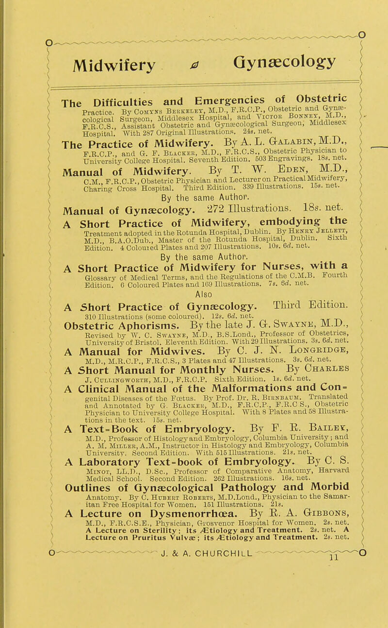 Midwifery 0 Gynaecology The Difficulties and Emergencies of Obstetric Practice By CoMrirs Beukelet, M.D., F.R.C.P., Obstetric and Gynre- colo4a{ Sm-geon, Middlesex Hospital, and Victor Bonnet M PRCS , Assistant Obstetric and Gynaecological Surgeon, Middlesex Hospital. With 287 Original Illustrations. 248. net. The Practice of Midwifery. ByA.L. Galabin, M.D., FRCP., and G. F. Blackek, M.D., F.R.C.S., Obstetric Physician to University College Hospital. Seventh EcUtion. 503 Bngraymgs. ISs. net. Manual of Midwifery. By T. W. Eden, M.D., CM F R CP., Obstetric Physician and Lecturer on Practical Midwifery, Charing Cross Hospital. Third Edition. 339 Illustrations. 158. net. By the same Author. Manual of Gynaecology. 272 Illustrations. 18s. net. A Short Practice of Midwifery, embodying the Treatment adopted in the Rotunda Hospital, Dublin. By Heney Jbllett, M.D., B.A.O.Dub., Master of the Rotunda Hospital, Dublin, bixtn Edition. 4 Colouied Plates and 207 Illustrations. lOs. 6d. net. By the same Author. A Short Practice of Midwifery for Nurses, with a Glossary of Medical Terms, and the Regulations of the C.M.B. Fourth Edition. 6 Coloured Plates and 1G9 Illustrations. 7s.8d.net. Also A Short Practice of Gynaecology. Third Edition. 310 Illustrations (some coloured). 12s. 6rf. net. -n/r -r\ Obstetric Aphorisms. By the late J. G-. Swatne, M.i)., Revised by W. C. Swatne, M.D., B.S.Lond., Professor of Obstetrics, University of Bristol. Eleventh Edition. With 29 Illustrations. 3s. 6d.net. A Manual for Midwives. By C. J. N. Longridge, M.D., M.R.C.P., F.R.C.S., 3 Plates and 47 Illustrations. 3s. 6d. net. A Short Manual for Monthly Nurses. By Charles J. CuLUNGWORTH, M.D., F.R.C.P. Sixth Edition. Is. 6(J. net. A Clinical Manual of the Malformations and Con= genital Diseases of the Fcetus. By Prof. Dr. R. Birnbaum. Translated and Annotated by G. Blacker, M.D., F.R.C.P., F.R.C S., Obstetric Physician to University College Hospital. With 8 Plates and 58 Hlustra- tions in the text. 15s. net. A Text=Book of Embryology. By F. E. BAiLEr, M.D., Professor of Histology and Embryology, Columbia University ; and A. M. MiLLEB, A.M., Instructor in Histology and Embryology, Columbia University. Second Edition. With 515 Illustrations. 21s.net. A Laboratory Text=book of Embryology. By C. S. MiNOT, LL.D., D.Sc, Professor of Comparative Anatomy, Harvard Medical School. Second Edition. 262 Illustrations. 168. net. Outlines of Gynaecological Pathology and Morbid Anatomy. By C. Hubert Roberts, M.D.Lond., Physician to the Samar- itan Free Hospital for Women. 151 Hlustrations. 21s. A Lecture on Dysmenorrhoea. By E. A. Gibbons, M.D., F.R.C.S.E., Physician, Giosvenor Hospital for Women. 2s. net. A Lecture on Sterility : its /Etiology and Treatment. 2s. net. A Lecture on Pruritus Vulvse ; its/Etiology and Treatment. 2s.net.