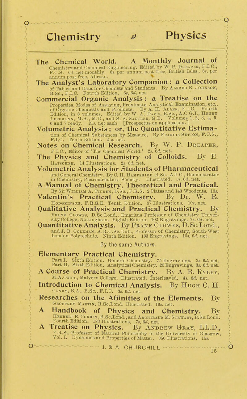 Chemistry 0 Physics ) The Chemical World. A Monthly Journal of ) ChemistiT and Chemiciil Bagiiieering. Edited by W P. Dreaper, F.I.C, ) F.C.S. d<«. net moQthly. 6s. per annum post free, Bi-itish Isles; Ss. per ) annum post free, Abroad. ^ ) The Analyst's Laboratory Companion : a Collection ) of Tables and Data for Chemists and Students. By Alfred E. JoHNsoif, ) B.Sc, P.I.C. Fourth Edition. 6s. 6(i. net. ) Commercial Organic Analysis : a Treatise on the ) . Properties, Modes of Assaying, Proximate Analytical Examination, etc., ) of Organic Chemicals and Products. By A. H. Allen, F.I.C. Fourth ) Edition, in 8 volumes. Edited by W. A. Davis, B.Bc, A.O.G.I., Henry \ Lepfmann, JI.A., M.D., and S. S. SADfLEB, S.B. Volumes 1, 3, 3, 4, 5, \ 6 and 7 ready. 21s. net each. [Prospectus on application.] ( Volumetric Analysis ; or, the Quantitative Estima- \ ■ tion of Chemical Substances by Measure. By Francis Sutton-, F.C.S., \ F.I.C. Tenth Edition. 21s. net. Notes on Chemical Research. By W. P. Dreaper, S F.I.C, Editor of ' The Chemical World.' 2s. U. net. The Physics and Chemistry of Colloids. By E. ) . Hatschek. 11 Illustrations. 2s. <Sd. net. > Volumetric Analysis for Students of Pharmaceutical ) and General Chemistry. By C. H. Hampshire, B.Sc, A.I.C, Demonstrator ) in Chemistry, Pharmaceutical Society. Illustrated. 3s. 6(Z. net. ( A Manual of Chemistry, Theoretical and Practical. ( BySirWiLLiAM A. TiLDEN, D.Sc.F.R.S. 2 Plates and 143 Woodcuts. lOs. > Valentin's Practical Chemistry. By Dr. W. E. !. HoDGKiNsON, F.R.S.E. Tenth Edition. 97 Illustrations. lOs. net. \ Qualitative Analysis and Practical Chemistry. By Frank Clowes, D.Sc.Lond., Emeritus Professor of Chemistry Univer- sity College, Nottingham. Eighth Edition. 103 Engravings. 7s. 6d. net. Quantitative Analysis. By Frank Clowes, D.Sc.Lond., and J. B. Coleman, A.R.C.Sc.Dub., Professor of Chemistry, South-West London Pol.ytechnic. Ninth Edition. 133 Engravings. lOs. 6d. net. By the same Authors. Elementary Practical Chemistry. Parti. Sixth Edition. General Chemistry. 75 Engravings. 3s. 6(i. net. \ Part II. Sixth Edition. Analytical Chemistry. 20 Engi-avings. 3s. 6(i. net. ) A Course of Practical Chemistry. By A. B. Eyley, ' M.A.Oxon., Malvern College. Illustrated. Interleaved. 4s. 6d. net. ( Introduction to Chemical Analysis. By Hugh C. H. \ ■ Candt, B.A., B.Sc, F.I.C. 3s. 6rf. net. Researches on the Affinities of the Elements. By Geoffrey Martin, B.Sc.Lond. Illustrated. 16s. net. A Handbook of Physics and Chemistry. By Herbert E. Corbin, B.Sc.Lond., and Archibald M. Stewart, B.Sc.Lond. Fourth Edition. 183 Illustrations. 78. 6fZ. net. A Treatise on Physics. By Andrew Qray, LL.D., ( F.R.S., Professor of Natural Philosophy in the University of Glasgow. ( Vol. I. Dynamics and Properties of Matter. 350 Illustrations. ISs. O-^^^ J ^ ^ CHURCHIL.L ——'---or- 10