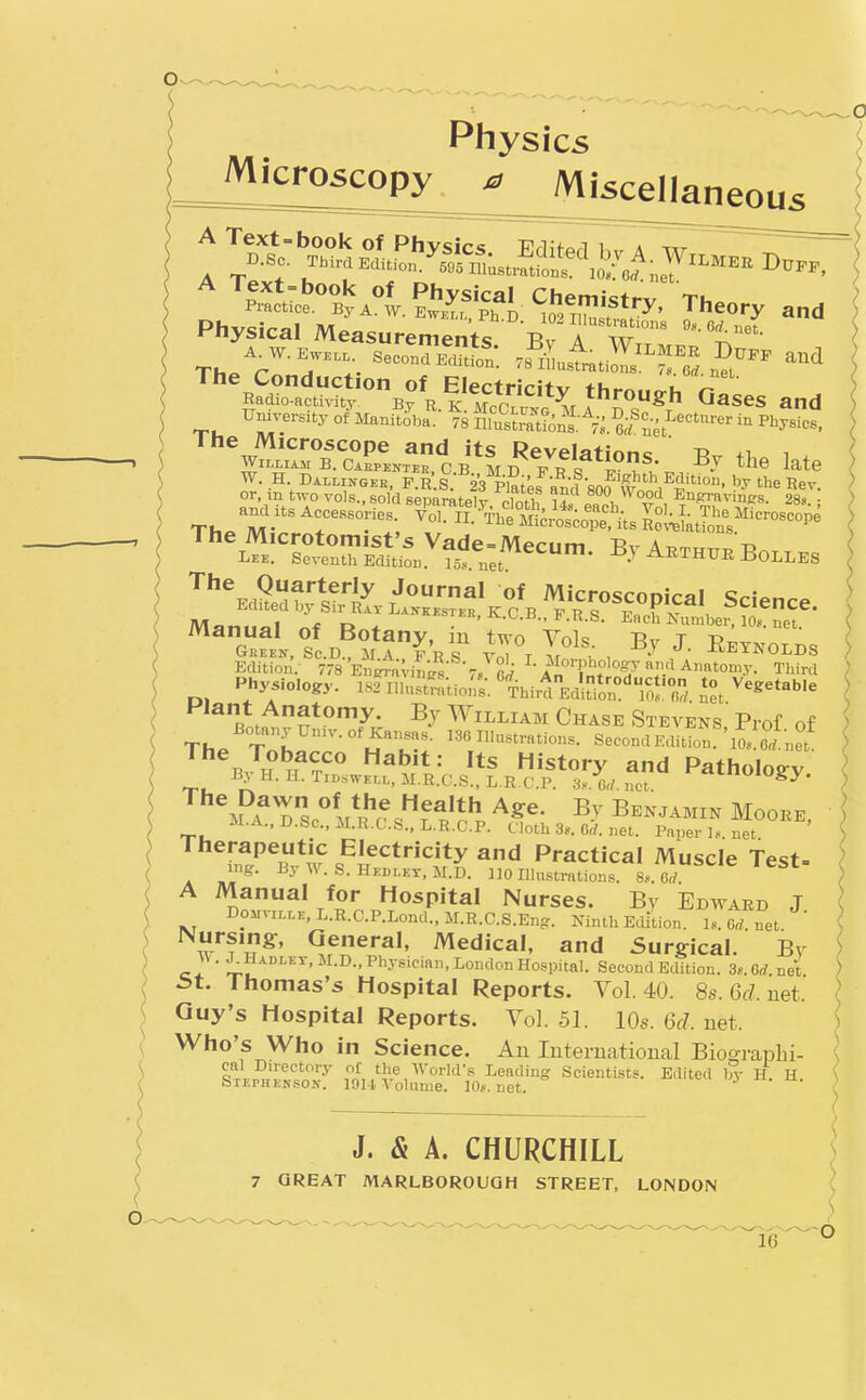 Physics ^^^i^rioscopy a Miscellaneous Physical Measurements Bv A wT,' Radio-activitv B?*T, through Gases and University o?Mani?i^,a^- ^8 n^^^n^.'^': ^.^t'^-'-- - ^^,3?. The Microscope and its Revelatinnc Ti i William B.CAKPENTER.CB MD FR^ i^^^^^ •'^ ^^^^ W. H Dallingek, F.R S Vpiates andSOO vfn'^e Rev. t^o vols., sold separately, cloth Us eai T 1 ^^^.^^vinsrs. 28,.; Physiology. 182Ill„sU-:tio//s;''ThirdEdio;':'ron. ^^/^^-t^'- Hlant Anatomy. Bj William Chase Stevens' Prof of B ^''^^^ ^ts History and Pathology ByH.H.Tii>swKLL,M.R.C.S.,L.R C.P. 3«. Crf. net. '^^^'^S^y- J*l-A., U.Sc.lLRX.S., L.R.C.P. Cloth 3*.. Crf. net. Paper net Therapeutic Electricity and Practical Muscle Test- mir. ByW.S.HKBLKT.M.D. 110 Illnstrntion.t L. eT ^ A Manual for Hospital Nurses. Bv Edward J DoMviLLK, L.R.C.P.Lond., M.R.C.S.Eng. Ninth Edition. 1,. Orf. net Nursing, Qeneral, Medical, and Surgical. Bv w. ^Uadlet.M.D., Physician, London Hospital. Second Edition. 3*. Orf.net ^t. Thomas's Hospital Reports. Vol.40. 8s.6fZ.net. Guy's Hospital Reports. Yol. 51. 10s. 6fZ. net. Who's Who in Science. An International Bio^raplii- cal Directory ot the World's Leading Scientists. Edited 1^- H. H Stephehson. 191-1. Volume. 10s. net. 7 GREAT MARLBOROUGH STREET, LONDON ^16