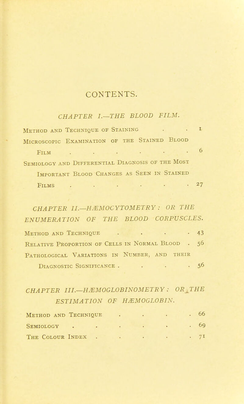 CONTENTS. CHAPTER I.~THE BLOOD FILM. Method and Technique of Staining . . i- Microscopic Examination of the Stained Blood Film . • • • • • ^ Semiology and Differential Diagnosis of the Most Important Blood Changes as Seen in Stained Films . . . • • -27 CHAPTER IL—H^MOCYTOMETRY: OR THE ENUMERATION OF THE BLOOD CORPUSCLES. Method and Technique . . . '43 Relative Proportion of Cells in Normal Blood . 56 Pathological Variations in Number, and their Diagnostic Significance . . . -56 CHAPTER III.—HMMOGLOBINOMETRY: OR^THE ESTIMATION OF HEMOGLOBIN. Method and Technique . . . .66 Semiology . . • • • -69 The Colour Index . . . . -71