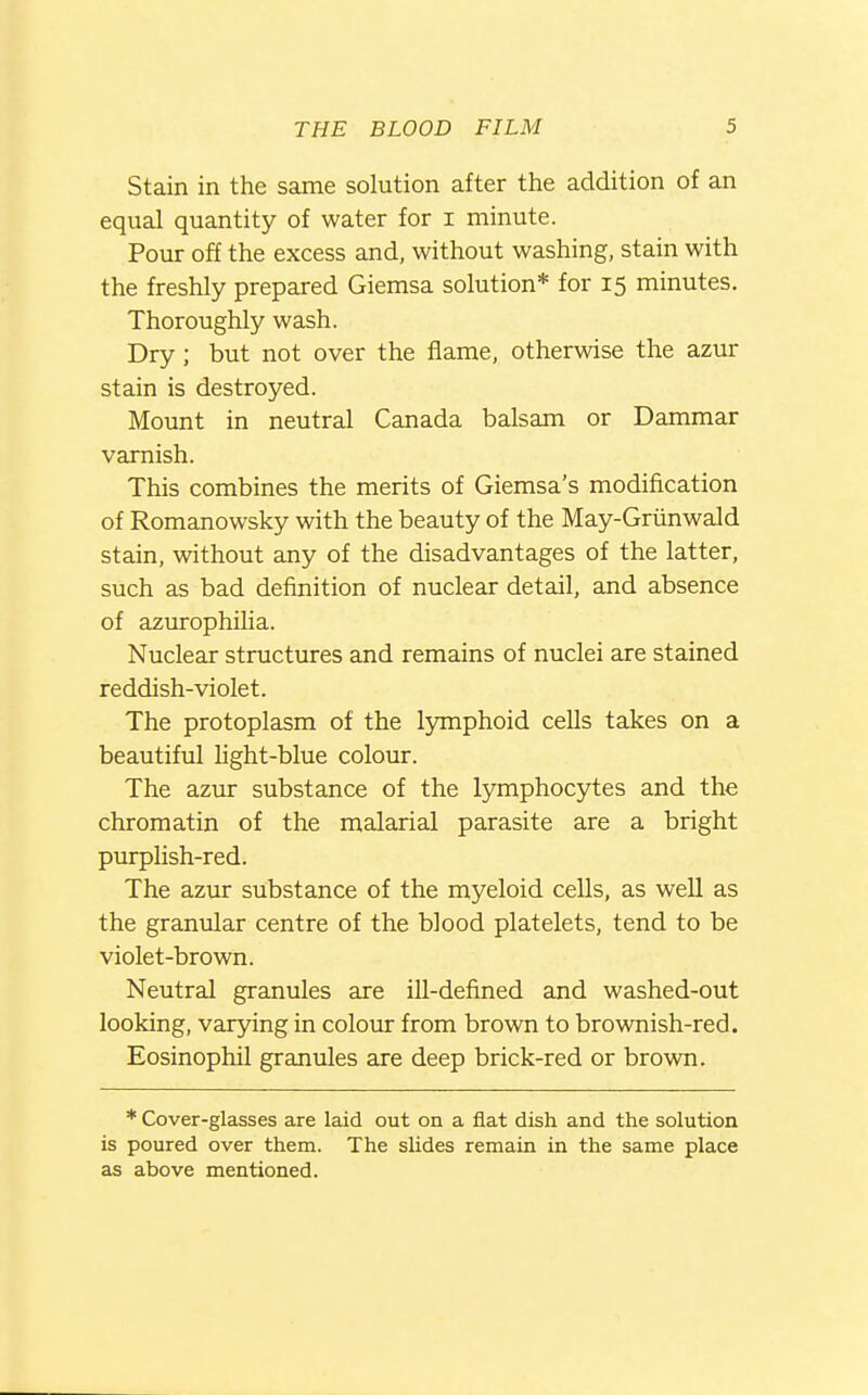 Stain in the same solution after the addition of an equal quantity of water for i minute. Pour off the excess and, without washing, stain with the freshly prepared Giemsa solution* for 15 minutes. Thoroughly wash. Dry ; but not over the flame, otherwise the azur stain is destroyed. Mount in neutral Canada balsam or Dammar varnish. This combines the merits of Giemsa's modification of Romanowsky with the beauty of the May-Grunwald stain, without any of the disadvantages of the latter, such as bad definition of nuclear detail, and absence of azurophilia. Nuclear structures and remains of nuclei are stained reddish-violet. The protoplasm of the lymphoid cells takes on a beautiful light-blue colour. The aztu: substance of the lymphocytes and the chromatin of the malarial parasite are a bright purplish-red. The azur substance of the myeloid cells, as well as the granular centre of the blood platelets, tend to be violet-brown. Neutral granules are ill-defined and washed-out looking, varying in colour from brown to brownish-red. Eosinophil granules are deep brick-red or brown. * Cover-glasses are laid out on a flat dish and the solution is poured over them. The slides remain in the same place as above mentioned.
