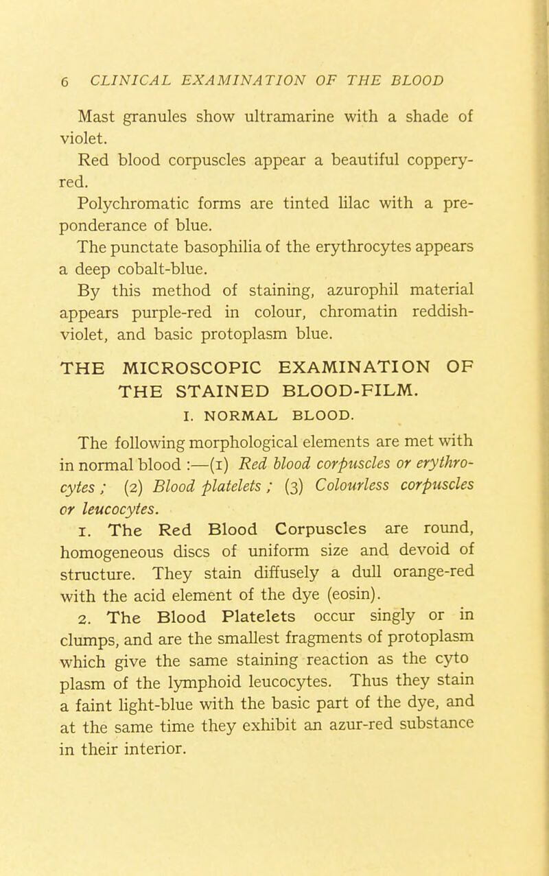 Mast granules show ultramarine with a shade of violet. Red blood corpuscles appear a beautiful coppery- red. Polychromatic forms are tinted lilac with a pre- ponderance of blue. The punctate basophilia of the erythrocytes appears a deep cobalt-blue. By this method of staining, azurophil material appears purple-red in colour, chromatin reddish- violet, and basic protoplasm blue. THE MICROSCOPIC EXAMINATION OF THE STAINED BLOOD-FILM. I. NORMAL BLOOD. The following morphological elements are met with in normal blood :—(i) Red blood corpuscles or erythro- cytes ; (2) Blood platelets; (3) Colourless corpuscles or leucocytes. 1. The Red Blood Corpuscles are round, homogeneous discs of uniform size and devoid of structure. They stain diffusely a dull orange-red with the acid element of the dye (eosin). 2. The Blood Platelets occur singly or in clumps, and are the smallest fragments of protoplasm which give the same staining reaction as the cyto plasm of the lymphoid leucocytes. Thus they stain a faint Hght-blue with the basic part of the dye, and at the same time they exhibit an azur-red substance in their interior.