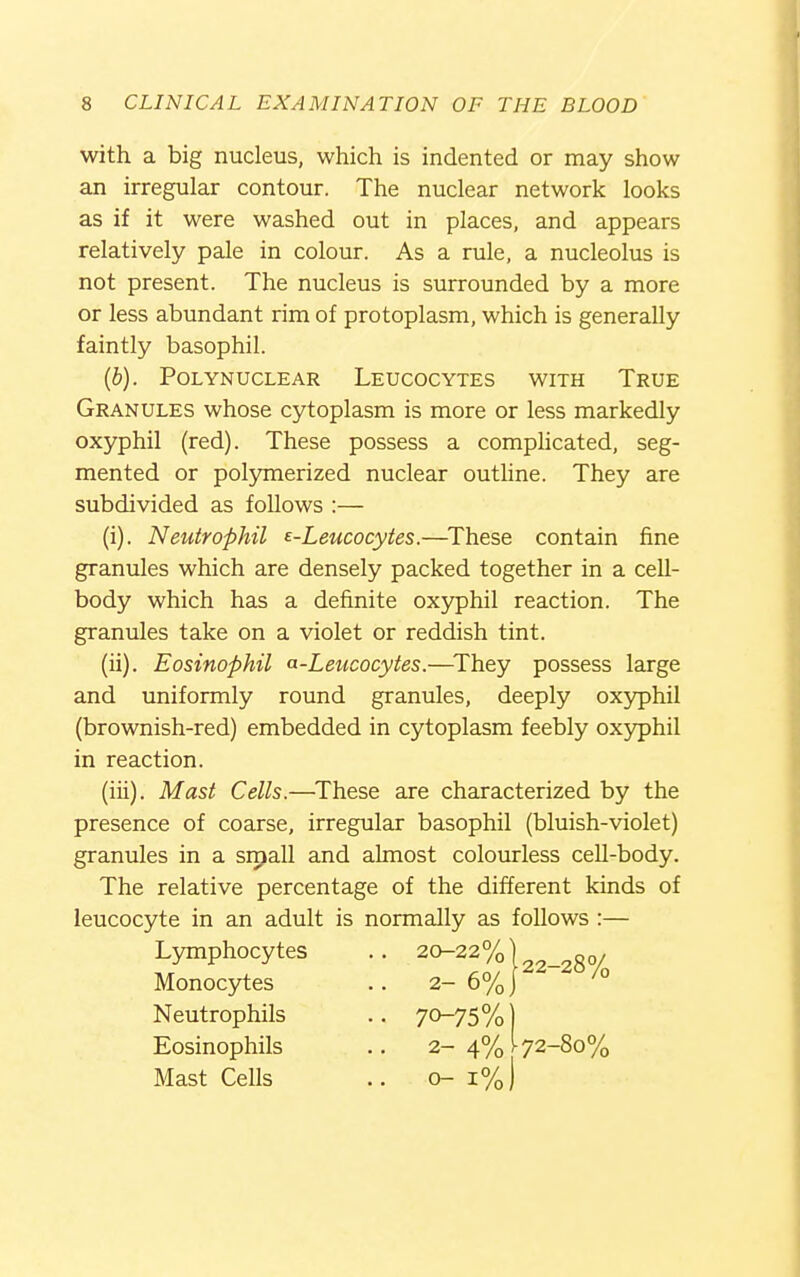 with a big nucleus, which is indented or may show an irregular contour. The nuclear network looks as if it were washed out in places, and appears relatively pale in colour. As a rule, a nucleolus is not present. The nucleus is surrounded by a more or less abundant rim of protoplasm, which is generally faintly basophil. [b). POLYNUCLEAR LEUCOCYTES WITH TrUE Granules whose cytoplasm is more or less markedly oxyphil (red). These possess a comphcated, seg- mented or polymerized nuclear outhne. They are subdivided as follows :— (i) . Neutrophil ^-Leucocytes.—^These contain fine granules which are densely packed together in a cell- body which has a definite oxyphil reaction. The granules take on a violet or reddish tint. (ii) . Eosinophil a-Leucocytes.—^They possess large and uniformly round granules, deeply oxyphil (brownish-red) embedded in cytoplasm feebly oxyphil in reaction. (iii) . Mast Cells.—These are characterized by the presence of coarse, irregular basophil (bluish-violet) granules in a srpall and almost colourless cell-body. The relative percentage of the different kinds of leucocyte in an adult is normally as follows :— Monocytes Neutrophils Eosinophils Mast Cells