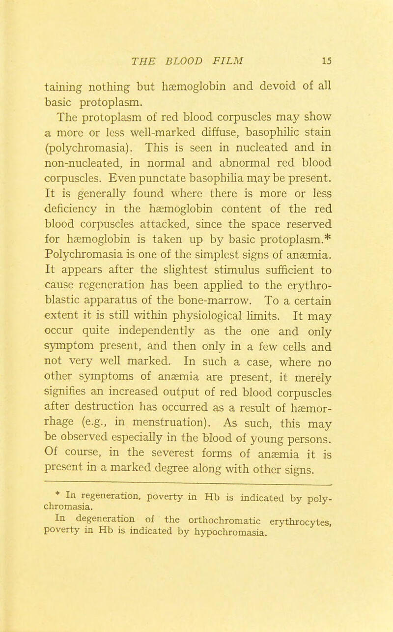 taining nothing but hsem,oglobin and devoid of all basic protoplasm. The protoplasm of red blood corpuscles may show a more or less well-marked diffuse, basophilic stain (polychromasia). This is seen in nucleated and in non-nucleated, in normal and abnormal red blood corpuscles. Even punctate basophiUa may be present. It is generally found where there is more or less deficiency in the haemoglobin content of the red blood corpuscles attacked, since the space reserved for haemoglobin is taken up by basic protoplasm.* Polychromasia is one of the simplest signs of anaemia. It appears after the shghtest stimulus sufficient to cause regeneration has been apphed to the erythro- blastic apparatus of the bone-marrow. To a certain extent it is still within physiological limits. It may occur quite independently as the one and only symptom present, and then only in a few cells and not very well marked. In such a case, where no other symptoms of anaemia are present, it merely signifies an increased output of red blood corpuscles after destruction has occurred as a result of hemor- rhage (e.g., in menstruation). As such, this may be observed especially in the blood of young persons. Of course, in the severest forms of anaemia it is present in a marked degree along with other signs. * In regeneration, poverty in Hb is iadicated by poly- chromasia. In degeneration of the orthochromatic erythrocytes, poverty in Hb is indicated by hypochromasia.