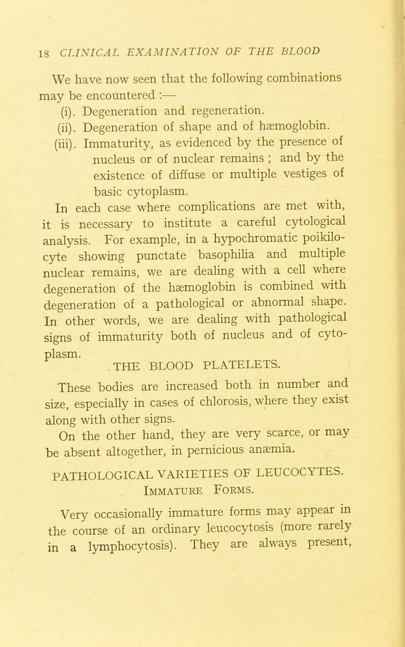 We have now seen that the following combinations may be encountered :— (i) . Degeneration and regeneration. (ii) . Degeneration of shape and of haemoglobin. (iii) . Immaturity, as evidenced by the presence of nucleus or of nuclear remains ; and by the existence of diffuse or multiple vestiges of basic cytoplasm. In each case where comphcations are met with, it is necessary to institute a careful cytological analysis. For example, in a hypochromatic poikilo- cyte showing punctate basophiha and multiple nuclear remains, we are dealing with a cell where degeneration of the haemoglobin is combined with degeneration of a pathological or abnormal shape. In other words, we are dealing with pathological signs of immaturity both of nucleus and of cyto- plasm. .THE BLOOD PLATELETS. These bodies are increased both in number and size, especially in cases of chlorosis, where they exist along with other signs. On the other hand, they are very scarce, or may be absent altogether, in pernicious anaemia. PATHOLOGICAL VARIETIES OF LEUCOCYTES. Immature Forms. Very occasionally immature forms may appear in the course of an ordinary leucocytosis (more rarely in a lymphocytosis). They are always present.