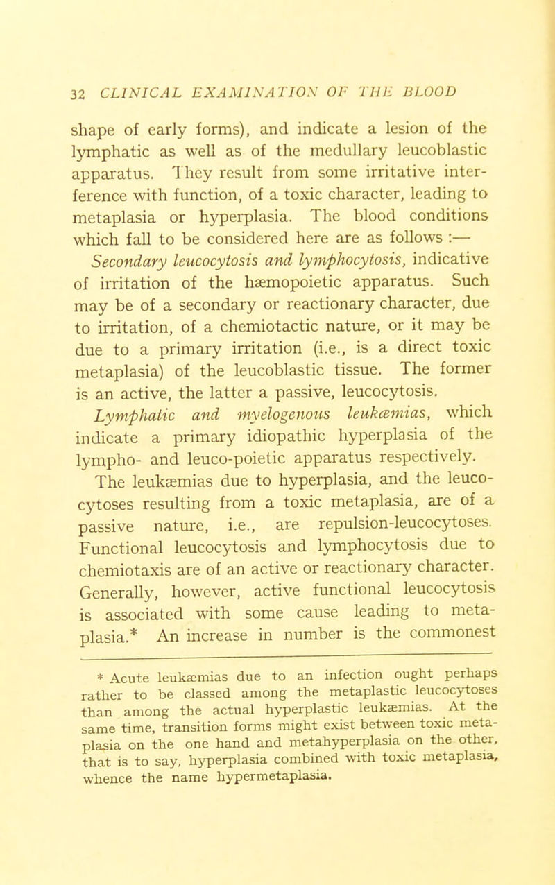 shape of early forms), and indicate a lesion of the lymphatic as well as of the medullary leucoblastic apparatus. They result from some irritative inter- ference with function, of a toxic character, leading to metaplasia or hyperplasia. The blood conditions which fall to be considered here are as follows :— Secondary leucocytosis and lymphocytosis, indicative of irritation of the haemopoietic apparatus. Such may be of a secondary or reactionary character, due to irritation, of a chemiotactic nature, or it may be due to a primary irritation (i.e., is a direct toxic metaplasia) of the leucoblastic tissue. The former is an active, the latter a passive, leucocytosis. Lymphatic and myelogenous leukcBmias, which indicate a primary idiopathic hyperplasia of the lympho- and leuco-poietic apparatus respectively. The leukaemias due to hyperplasia, and the leuco- cytoses resulting from a toxic metaplasia, are of a passive nature, i.e., are repulsion-leucocytoses. Functional leucocytosis and lymphocytosis due to cheraiotaxis are of an active or reactionary character. Generally, however, active functional leucocytosis is associated with some cause leading to meta- plasia.* An increase in number is the commonest * Acute leukffimias due to an infection ought perhaps rather to be classed among the metaplastic leucocytoses than among the actual hyperplastic leukaemias. At the same time, transition forms might exist between toxic meta- plasia on the one hand and metahyperplasia on the other, that is to say, hyperplasia combined with toxic metaplasia, whence the name hypermetaplasia.