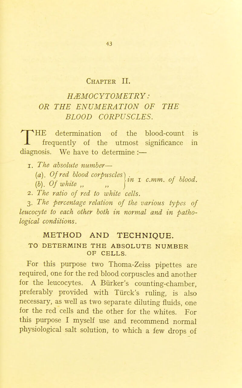 Chapter II. HjEMOCYTOMETRY : OR THE ENUMERATION OF THE BLOOD CORPUSCLES. THE determination of the blood-count is frequently of the utmost significance in diagnosis. We have to determine :— 1. The absolute number— (a) . Of red blood corpuscles') . r ■, r\r 7 U« I c.mm. of blood. (b) . Of white „ „ \ 2. The ratio of red to white cells. 3. The percentage relation of the various types of leucocyte to each other both in normal and in patho- logical conditions. METHOD AND TECHNIQUE. TO DETERMINE THE ABSOLUTE NUMBER OF CELLS. For this purpose two Thoma-Zeiss pipettes are required, one for the red blood corpuscles and another for the leucocytes. A Biirker's counting-chamber, preferably provided with Tiirck's ruhng, is also necessary, as well as two separate diluting fluids, one for the red cells and the other for the whites. For this purpose I myself use and recommend normal physiological salt solution, to which a few drops of