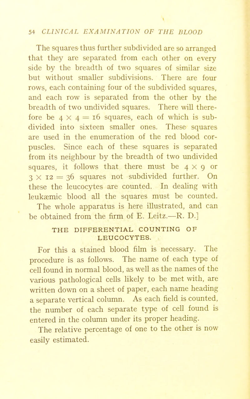 The squares thus further subdivided arc so arranged that they are separated from each other on every side by the breadth of two squares of similar size but without smaller subdivisions. There are four rows, each containing four of the subdivided squares, and each row is separated from the other by the breadth of two undivided squares. There will there- fore be 4 X 4 = i6 squares, each of which is sub- divided into sixteen smaller ones. These squares are used in the enumeration of the red blood cor- puscles. Since each of these squares is separated from its neighbour by the breadth of two undivided squares, it follows that there must be 4x9 or 3 X 12 = 36 squares not subdivided further. On these the leucocytes are counted. In deahng with leuksemic blood all the squares must be counted. The whole apparatus is here illustrated, and can be obtained from the firm of E. Leitz.—R. D.] THE DIFFERENTIAL COUNTING OF LEUCOCYTES. For this a stained blood film is necessary. The procedure is as follows. The name of each type of cell found in normal blood, as well as the names of the various pathological cells Hkely to be met with, are written down on a sheet of paper, each name heading a separate vertical column. As each field is counted, the number of each separate type of cell found is entered in the column under its proper heading. The relative percentage of one to the other is now easily estimated.