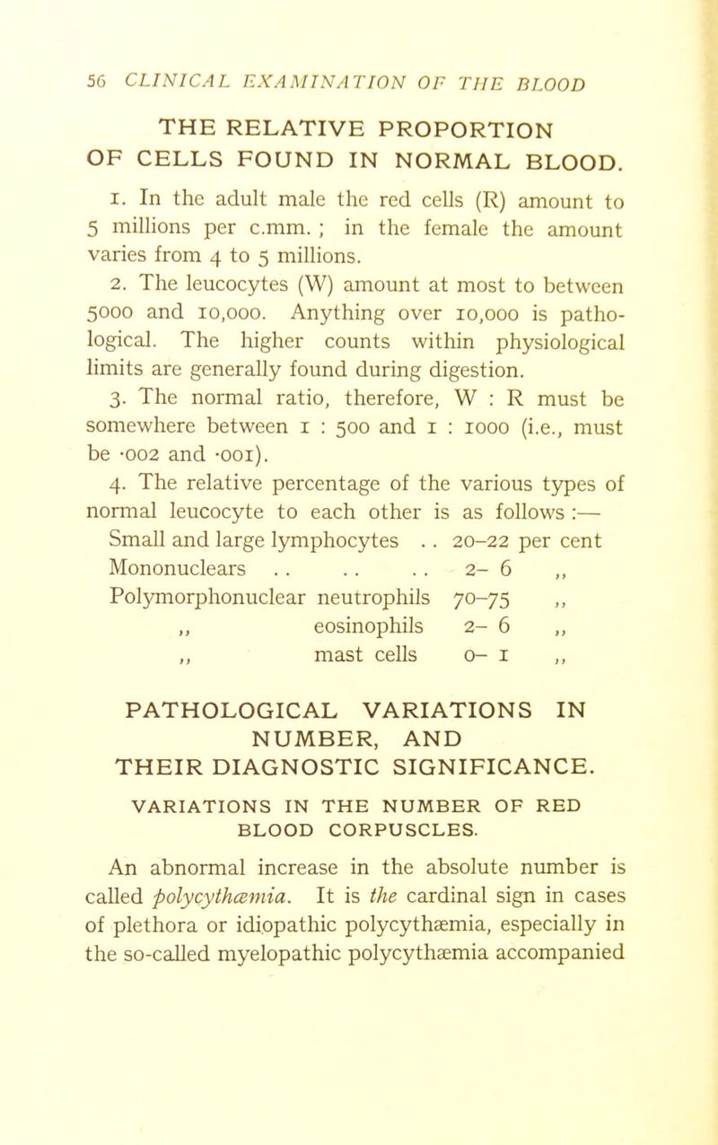 THE RELATIVE PROPORTION OF CELLS FOUND IN NORMAL BLOOD. 1. In the adult male the red cells (R) amount to 5 millions per c.mm. ; in the female the amount varies from 4 to 5 millions. 2. The leucocytes (W) amount at most to between 5000 and 10,000. Anything over 10,000 is patho- logical. The higher counts within physiological limits are generally found during digestion. 3. The normal ratio, therefore, W : R must be somewhere between i : 500 and i : 1000 (i.e., must be -002 and -ooi). 4. The relative percentage of the various types of normal leucocyte to each other is as follows :— Small and large Ijmiphocytes .. 20-22 per cent Mononuclears .. . . . . 2-6 ,, Polymorphonuclear neutrophils 70-75 ,, eosinophils 2- 6 „ „ mast cells o- i PATHOLOGICAL VARIATIONS IN NUMBER, AND THEIR DIAGNOSTIC SIGNIFICANCE. VARIATIONS IN THE NUMBER OF RED BLOOD CORPUSCLES. An abnormal increase in the absolute number is called polycythcB-mia. It is the cardinal sign in cases of plethora or idiopathic polycythaemia, especially in the so-called myelopathic polycythaemia accompanied