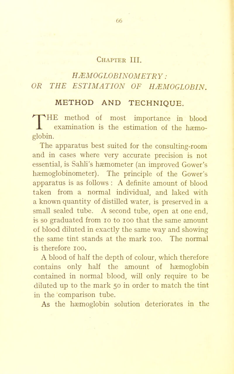 Chapter III. HMMOGLOBINOMETRY: OR THE ESTIMATION OF HAEMOGLOBIN. METHOD AND TECHNIQUE. HE method of most importance in blood examination is the estimation of the hsemo- The apparatus best suited for the consulting-room and in cases where very accurate precision is not essential, is Sahli's haemometer (an improved Gower's haemoglobinometer). The principle of the Gower's apparatus is as follows : A definite amount of blood taken from a normal individual, and laked with a known quantity of distilled water, is preserved in a small sealed tube. A second tube, open at one end, is so graduated from lo to loo that the same amount of blood diluted in exactly the same way and showing the same tint stands at the mark loo. The normal is therefore loo. A blood of half the depth of colour, which therefore contains only half the amount of haemoglobin contained in normal blood, will only require to be diluted up to the mark 50 in order to match the tint in the comparison tube. As the haemoglobin solution deteriorates in the globin.
