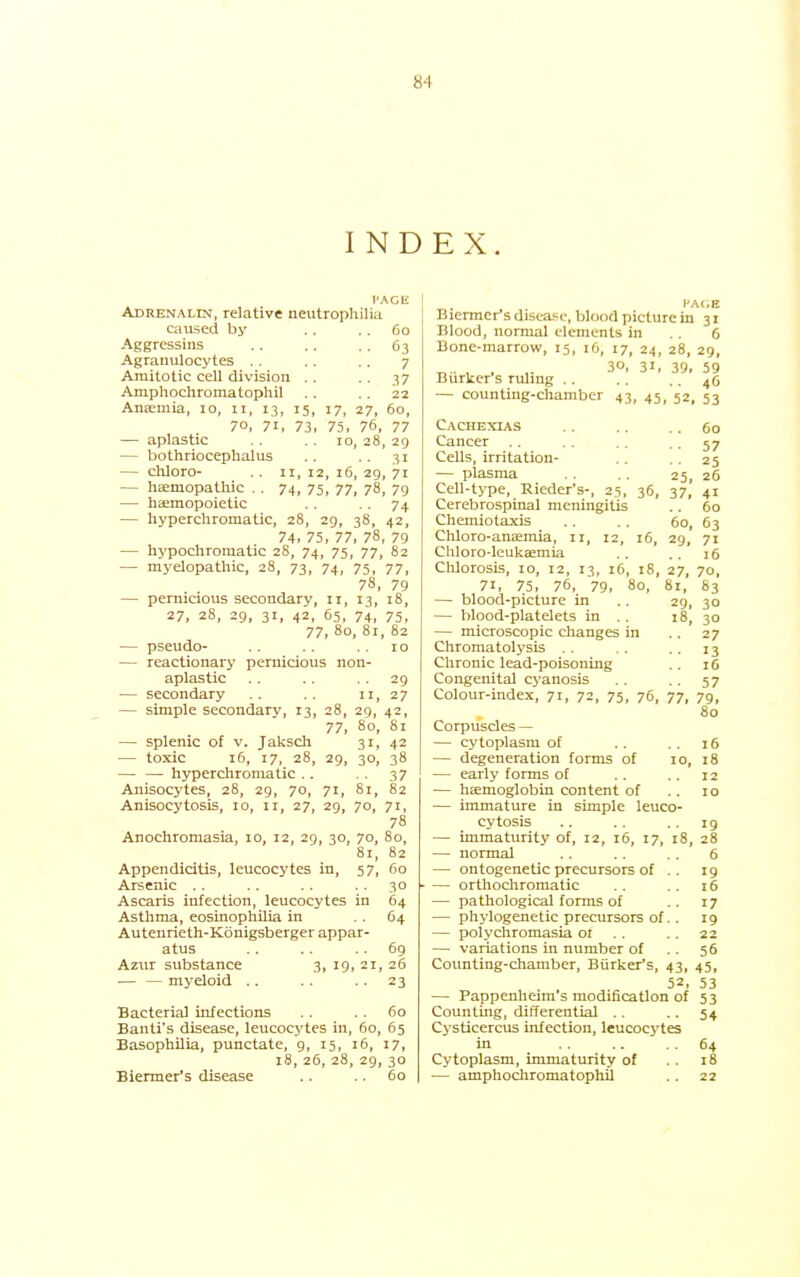 INDEX. I'ACli Adrenalin, relative neutrophilia caused by .. .. 60 Aggressins .. .. .. 63 Agranulocytes .. .. .. 7 Amitotic cell division .. .. 37 Ampliochromatophil .. .. 22 Anaemia, 10, 11, 13, 15, 17, 27, 60, 70, 71, 73, 75, 76, 77 — aplastic . . . . 10, 28, 29 — bothriocephalus .. .. 31 — chloro- .. II, 12, 16, 29, 71 — hEemopathic . . 74, 75, 77, 78, 79 — haemopoietic .. ■ • 74 — liyperchromatic, 28, 29, 38, 42, 74, 75, 77, 78, 79 — hypochromatic 28, 74, 75, 77, 82 — myelopathic, 28, 73, 74, 75, 77, 78, 79 — pernicious secondary, 11, 13, 18, 27, 28, 29, 31, 42, 65, 74, 75, 77, 80, 81, 82 — pseudo- . . .. 10 — reactionary pernicious non- aplastic . . . . . . 29 — secondary .. .. 11, 27 — simple secondary, 13, 28, 29, 42, 77, 80, 81 — splenic of v. Jaksch 31, 42 — toxic 16, 17, 28, 29, 30, 38 — — hyperchromatic .. . . 37 Anisocytes, 28, 29, 70, 71, 81, 82 Anisocytosis, 10, 11, 27, 29, 70, 71, 78 Anochromasia, 10, 12, 29, 30, 70, 80, 81, 82 Appendicitis, leucocytes in, 57, 60 Arsenic .. .. .. . . 30 Ascaris infection, leucocytes in 64 Asthma, eosinophilia in . . 64 Autenrieth-Konigsberger appar- atus .. .. .. 69 Azur substance 3, 19, 21, 26 — — myeloid .. .. . . 23 Bacteria] infections . . , . 60 Banti's disease, leucocytes in, 60, 65 Basophilia, punctate, 9, 15, 16, 17, 18, 26, 28, 29, 30 Biermer's disease .. .. 60 HAOE Biermer's diseaFc, blood picture in 31 Blood, normal elements in .. 6 Bone-marrow, 15, 16, 17, 24, 28, 29, „ , , ,. 30, 31, 39, 59 Burker s rulmg .. .. .. 46 — counting-chamber 43, 45, 52, 53 Cachexias .. .. .. 60 Cancer .. .. . . .57 Cells, irritation- .. .. 25 — plasma . . .. 25, 26 Cell-type, Rieder's-, 25, 36, 37, 41 Cerebrospinal meningitis .. 60 Chemiotaxis .. . . 60, 63 Chloro-aneemia, 11, 12, 16, 29, 71 Chloro-lcukaemia .. .. 16 Clilorosis, 10, 12, 13, 16, 18, 27, 70, 71, 75, 76, 79, 80, 81, 83 — blood-picture in .. 29, 30 — blood-platelets in .. 18, 30 — microscopic clianges in .. 27 Chromatolysis . . . . . . 13 Chronic lead-poisoning .. 16 Congenital cyanosis . . .. 57 Colour-index, 71, 72, 75, 76, 77, 79, 80 Corpuscles — — cytoplasm of .. . . 16 — degeneration forms of 10, 18 — early forms of .. .. 12 — haemoglobin content of .. 10 — immature in simple leuco- cytosis .. .. • • 19 — immaturity of, 12, 16, 17, 18, 28 — normal .. .. . . 6 — ontogenetic precursors of .. 19 — orthochromatic .. .. 16 — pathological forms of .. 17 — phylogenetic precursors of.. 19 — polychromasia 01 .. .. 22 — variations in number of .. 56 Counting-chamber, Biirker's, 43, 45, 52, 53 — Pappenheim's modification of 53 Counting, differential .. .. 54 Cysticercus infection, leucocytes in .. ■64 Cytoplasm, immaturity of .. 18 — amphochromatophil . . 22