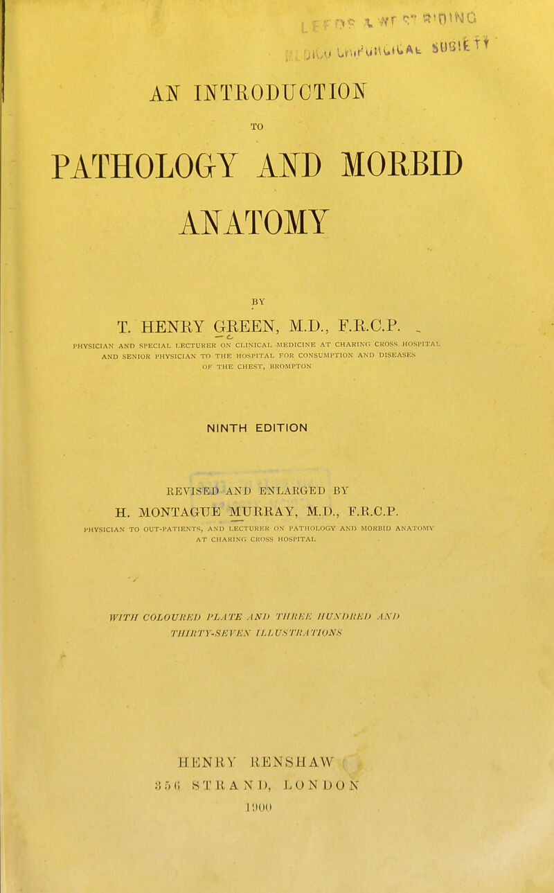 AIN mTRODUCTIOlN' TO PATHOLOGY Am MORBID AI^ATOMY BY T. HENRY GREEN, M.D., F.R.C.P. . — c PHYSICIAN AND SPECIAL LECTURER ON CLINICAL MEDICINE AT CHARING CROSS HOSPITAL AND SENIOR PHYSICIAN TO THE HOSPITAL FOR CONSUMPTION AND DISEASES OF THE CHEST, BROMPTON NINTH EDITION EEVISED AND ENLAEGED BY H. MONTAGUE MURRAY, M.D., F.R.C.P. FHVSICIAN TO OUT-PATIENTS, AND LECTURER ON PATHOLOGY AND MORBID ANATOMY AT CHARINc; CROSS HOSPITAL WITH COLOUItlU) I'LATE AND TllltEh: IIUXDllKI) AM) TIiniTY-SEVEX riJ.USTHATIONS HENUY KENSHAW 3 5 (I STRAND, L 0 N D O N .1 !)0()
