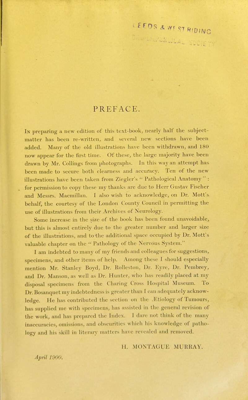 •-■'•iU.'u.- PREFACE. In preparing a new edition of this text-book^ nearly half the subject- matter has been re-written, and several new sections have been added. Many of the old illustrations have been withdrawn, and 180 now appear for the first time. Of these, the large majority have been drawn by Mr. CoUings from photographs. In this way an attempt has been made to secure both clearness and accuracy. Ten of the new illustrations have been taken from Ziegler's  Pathological Anatomy : for permission to copy these my thanks are due to Herr Gustav Fischer and Messrs. Macmillan. I also wish to acknowledge, on Dr. Mott's behalf, the courtesy of the London County Council in permitting the use of illustrations from their Archives of Neurology. Some Increase in the size of the book has been found unavoidable, but this is almost entirely due to the greater number and larger size of the illustrations, and to the additional sjiace occupied by Dr. Mott's valuable chapter on the  Pathology of the Nervous System. I am indebted to many of my friends and colleagues for suggestions, specimens, and other items of help. Among these I should especially mention Mr. Stanley Boyd, Dr. Rolleston, Dr. Eyre, Dr. Pembrey, and Dr. Manson, as well as Dr. Hunter, who has readily i:)laced at my disposal specimens from the Charing Cross Hosi^ital Museum. To Dr. Bosanquet my indebtedness is greater than I can adequately acknow- ledge. He has contributed the section on the .^Itiology of Tumours, has supplied me with specimens, has assisted in the general revision of the work, and has prepared the Index. I dare not think of the many inaccuracies, omissions, and obscurities which his knowledge of patho- logy and his skill in literary matters have revealed and removed. Apnl 1900. H. M()NTy\.GUE MURRAY.