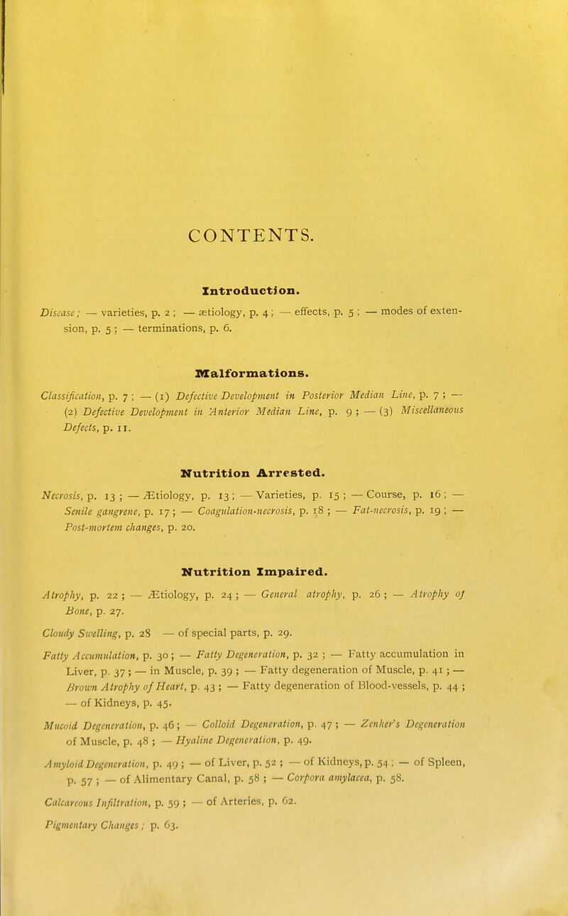 CONTENTS. Introduction. Disease; — varieties, p. 2 ; — aetiology, p. 4 ; — effects, p. 5 ; — modes of exten- sion, p. 5 ; — terminations, p. 6. Malformations. Classification, p. 7 ; — (i) Defective Development in Posterior Median Line, p. 7 ; — (2) Defective Development in 'Anterior Median Line, p. 9 ; — (3) Miscellaneous Defects, p. 11. Nutrition Arrested. Necrosis, p. 13 ; — ^Etiology, p. 13; — Varieties, p. 15 ; — Course, p. 16 ; — Senile gangrene, p. 17; — Coagulation-necrosis, p. 18 ; — Fat-necrosis, p. 19 ; — Post-mortem changes, p. 20. Nutrition Impaired. Atrophy, p. 22; — etiology, p. 24; — General atrophy, p. 26 ; — Atrophy oj Bone, p. 27. Cloudy Swelling, p. 28 — of special parts, p. 29. Fatty Accumulation, p. 30; — Fatty Degeneration, p. 32 ; — Fatty accumulation in Liver, p. 37; — in Muscle, p. 39 ; — Fatty degeneration of Muscle, p. 41; — Brown Atrophy of Heart, p. 43 ; — Fatty degeneration of Blood-vessels, p. 44 ; — of Kidneys, p. 45. Mucoid Degeneration, p. 46; — Colloid Degeneration, p. 47; — Zenker's Degeneration of Muscle, p. 48 ; — Hyaline Degeneration, p. 49. Amyloid Degeneration, p. 49 ; — of Liver, p. 52 ; — of Kidneys, p. 54 ; — of Spleen, p. 57 ; _ of Alimentary Canal, p. 58 ; — Corpora amylacea, p. 58. Calcareous Infiltration, p. 59 ; — of Arteries, p. G2. Pigmentary Changes; p. 63.