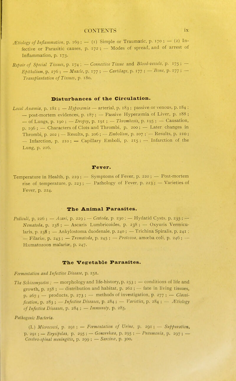 .Etiology of Inflammation, p. 169; — (i) Simple or Traumatic, p. 170 ; — (2) In- fective or Parasitic causes, p. 172 ; — Modes of spread, and of arrest of Inflammation, p. 173. Repair of Special Tissues, p. 174 ; — Connective Tissue and Blood-vessels, p. 175 ; — Epithelium, p. 176 ; — Muscle, p. 177 ; — Cartilage, p. 177 ; — Bone, p. 177 ; — Transplantation of Tissues, p. 180. Disturbances of the Circulation. Local Ancemia, p. 181 ; — Hypcramia — arterial, p. 183 ; passive or venous, p. 184 ; — post-mortem evidences, p. 187 ; — Passive Hyperemia of Liver, p. 188 ; — of Lungs, p. 190 ; — Dropsy, p. 191 ; — Thrombosis, p. 195 ; — Causation, p. 196 ; — Characters of Clots and Thrombi, p. 200 ; — Later changes in Thrombi, p. 202 ; — Results, p. 206 ; — Embolism, p. 207 ; — Results, p. 210 ; — Infarction, p. 210; — Capillary Emboli, p. 215 ; — Infarction of the Lung, p. 216. Fever. Temperature in Health, p. 219 ; — Symptoms of Fever, p. 220 ; — Post-mortem rise of temperature, p. 223 ; — Pathology of Fever, p. 223 ; — Varieties of Fever, p. 224. The Animal Parasites. Pediculi, p, 226 ; — Acari, p. 229 ; — Cestoda, p. 230 ; — Hydatid Cysts, p. 235 ; — Nematoda, p. 238 ; — Ascaris Lumbricoides, p. 238 ; — Oxyuris Vermicu- laris, p. 238 ; — Ankylostoma duodenale, p. 240 ; — Trichina Spiralis, p. 241 ; — Filariffi, p, 243 ; — Trematoda, p. 245 ; — Protozoa, amoeba coli, p. 246 ; — Hrematozoon malarise, p. 247. The Vegretable Parasites. Fermentation and Infective Disease, p. 251. The Sciiizomycetcs ; — morphology and life-history, p. 253 ; — conditions of life and growth, p. 258 ; — distribution and habitat, p. 2C2 ; — fate in living tissues, p. 267 ; — products, p. 273 ; — methods of investigation, p. 277 ; — Classi- fication, p. 283 ; — Infective Diseases, p. 284 ; — Varieties, p. 284 ; — .Etiology of Infective Diseases, p. 284 ; — Immunity, p. 285. Pathogenic Bacteria. (I.) Micrococci, p. 291 ; — Fermentation of Urine, p. 291 ; — Suppuration, p. 291 ; — Erysipelas, p. 295 ; — Gonorrhaa, p. 295 ; — Pneumonia, p. 297 ; — Cerebrospinal meningitis, p. 299 ; — Sarcina, p. 300.