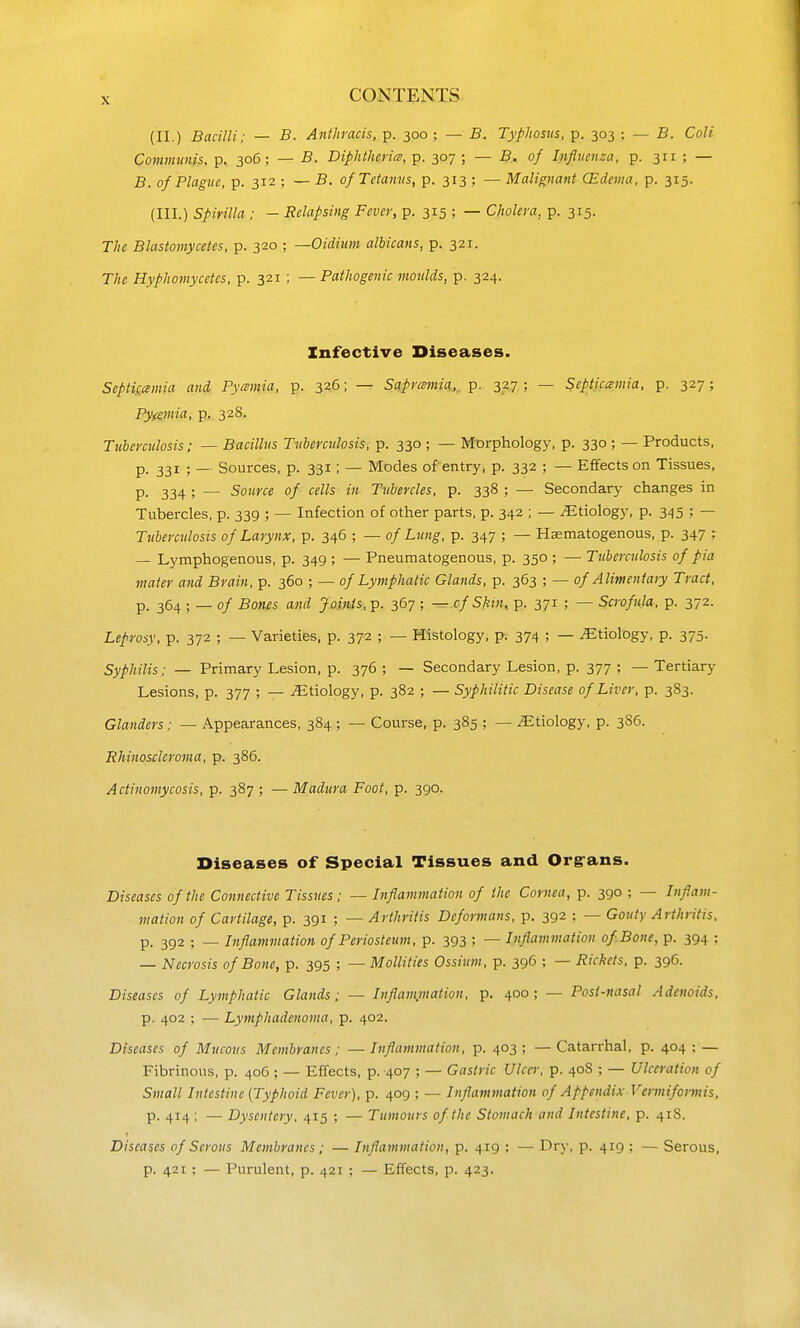 (II.) Bacilli; — B. Anthracis, p. 300 ; — B. Typliosns, p. 303 ; — B. Colt Communis, p. 306; — B. Diphtheria, p. 307 ; — B. of Inflnenza, p. 311 ; — B. of Plague, p. 312 ; — B. of Tetanus, p. 313 ; — Malignant CEdema. p. 315. (III.) Spirilla : — Relapsing Fever, p. 315 ; — Cholera, p. 315. The Blastomycetes, p. 320 ; —Oidium albicans, p. 321. The Hyphomycetcs, p. 321 ; — Pathogenic moulds, p. 324. Infective Diseases. SeptiLcemia and Pyamia, p. 326; — Saprcmia,, p. 327 ; — Septicemia, p. 327; Pytiviia, p. 328. Tuberculosis; — Bacillus Tuberculosis, p. 330 ; — Mtjrphology, p. 330 ; — Products, p. 331 ; — Sources, p. 331; — Modes of entry, p. 332 ; — Effects on Tissues, P- 334 ; — Source of cells in Tubercles, p. 338 ; — Secondary changes in Tubercles, p. 339 ; — Infection of other parts, p. 342 ; — ^Etiology, p. 345 ; — Tuberculosis of Larynx, p. 346 ; — of Lung, p. 347 ; — Hsematogenous, p. 347 ^ — Lymphogenous, p. 349 ; — Pneumatogenous, p. 350 ; — Tuberculosis of pia mater and Brain, p. 360 ; — of Lymphatic Glands, p. 363 ; — of Alimentary Tract, p. 364 ; _ of Bones and Joints,-p. 367 ; ^.cfSkin, p. 371 ; — Scrofula, p. 372. Leprosy, p. 372 ; — Varieties, p. 372 ; — Histology, p. 374 ; — Etiology, p. 375. Syphilis; — Primary Lesion, p. 376 ; — Secondary Lesion, p. 377 ; — Tertiary Lesions, p. 377 ; — iEtiology, p. 382 ; — Syphilitic Disease of Liver, p. 383. Glanders; — Appearances, 384 ; — Course, p. 385 ; — Etiology, p. 386. Rhinoscleroma, p. 386. Actinomycosis, p. 387 ; — Madura Foot, p. 390. Diseases of Special Tissues and Org-ans. Diseases of the Connective Tissues; — Inflammation of the Cornea, p. 390 ; — Inflam- mation of Cartilage, p. 391 ; — Arthritis Deformans, p. 392 ; — Gouty Arthritis, p. 392 ; — Inflammation of Periosteum, p. 393 5 — Inflammation of Bone, p. 394 ; — Necrosis of Bone, p. 395 ; — Mollities Ossium, p. 396 ; — Rickets, p. 396. Diseases of Lymphatic Glands; — Inflammation, p. 400; — Post-nasal Adenoids, p. 402 ; — Lymphadenoma, p. 402. Diseases of Mucous Membranes; — Inflammation, p. 403 ; — Catarrhal, p. 404 ; — Fibrinous, p. 406 ; — Effects, p. 407 ; — Gastric Ulcer, p. 408 ; — Ulceration of Small Intestine [Typhoid Fever), p. 409 ; — Inflammation of Appendix Vermiformis, p. 414; — Dysentery, 415 ; — Tumours of the Stomach and Intestine, p. 41S. Diseases of Serous Membranes; — Inflammation, p. 419 ; — Dry, p. 419 ; — Serous, p. 421 ; — Purulent, p. 421 ; — Effects, p. 423.
