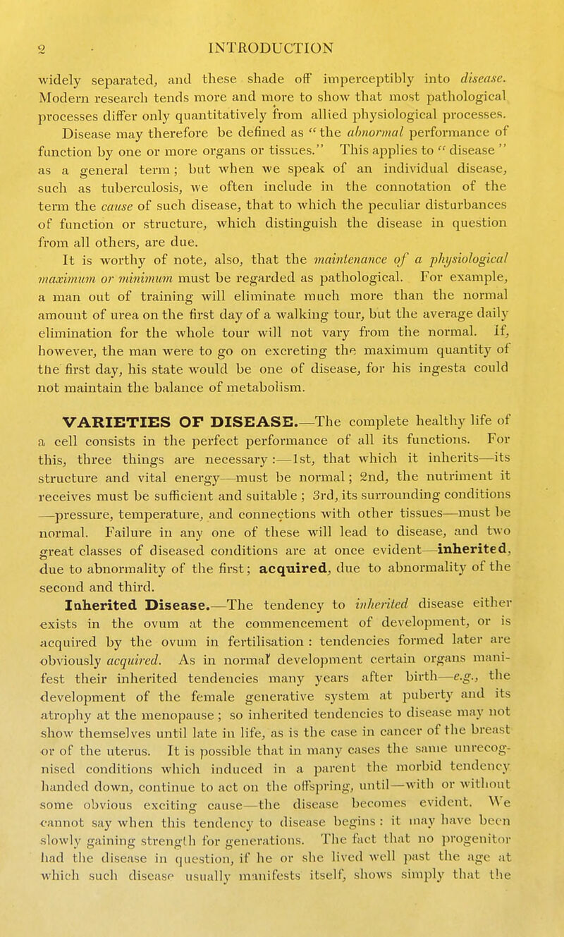 widely separated, and these shade off imperceptibly into disease. Modern research tends more and more to show that most pathological processes differ only quantitatively from allied physiological processes. Disease may therefore be defined as  the ahnonnal performance of function by one or more organs or tissues. This applies to  disease  as a general term; but when we speak of an individual disease, such as tuberculosis, we often include in the connotation of the term the ccmse of such disease, that to which the peculiar disturbances of function or structure, which distinguish the disease in question from all others, are due. It is worthy of note, also, that the maintenance of a physiological viaximiim or yninimum must be regarded as pathological. For example, a man out of training will eliminate much more than the normal amount of urea on the first day of a walking tour, but the average daily elimination for the whole tour will not vary froin the normal. If, however, the man were to go on excreting the maximum quantity of the first day, his state would be one of disease, for his ingesta could not maintain the balance of metabolism. VARIETIES OF DISEASE.—The complete healthy life of a cell consists in the perfect performance of all its functions. For this, three things are necessary :—1st, that which it inherits—its structure and vital energy—must be normal; 2nd, the nutriment it receives must be sufficient and suitable ; 3rd, its surrounding conditions —pressure, temperature, and connections with other tissues—must be normal. Failure in any one of these will lead to disease, and two great classes of diseased conditions are at once evident—inherited, due to abnormality of the first; acquired, due to abnormality of the second and third. Inherited Disease.—The tendency to inherited disease either exists in the ovum at the commencement of development, or is acquired by the ovum in fertilisation : tendencies formed later are obviously acquired. As in normar development certain organs mani- fest their Inherited tendencies many years after birth—e.g., the development of the female generative system at puberty and its atrophy at the menopause ; so inherited tendencies to disease may not show themselves until late in life, as is the case in cancer of the breast or of the uterus. It is possible that in many cases the same unrecog- nised conditions which induced in a parent the morbid tendency handed down, continue to act on the offspring, until—with or without some obvious excitinjr cause—the disease becomes evident. We <-annot say when this tendency to disease begins : it may have been slowly gaining strength for generations. The fact that no jM-ogenitor iiad the disease in question, if he or she lived well past the age at which such disease usually manifests itself, shows simply that the