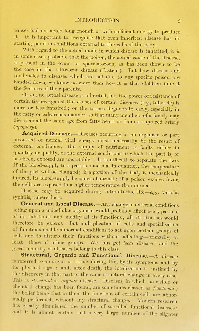 causes had not acted long enough or with sufficient energy to produce it. It is important to recognise that even inherited disease has its starting-point in conditions external to the cells of the body. With regard to the actual mode in which disease is inherited, it is in some cases probable that the poison, the actual cause of the disease, is present in the ovum or spermatozoon, as has been shown to be the case in the silkworm disease (Pasteur). But how disease and tendencies to diseases which are not due to any specific poison are handed down, we know no more than how it is that children inherit the features of their parents. Often, no actual disease is inherited, but the power of resistance of certain tissues against the causes of certain diseases {e.g., tubercle) is more or less impaired: or the tissues degenerate early, especially in the fatty or calcareous manner, so that many members of a family may die at about the same age from fatty heart or from a ruptured artery {apopleay). Acquired Disease.—Diseases occurring in an organism or part possessed of normal vital energy must necessarily be the result of ■external conditions; the supply of nutriment is faulty either in quantity or quality, or the external conditions to which the part is, or has been, exposed are unsuitable. It is difficult to separate the two. If the blood-supply to a part is abnormal in quantity, the temperature of the part will be changed; if a portion of the body is mechanically injured, its blood-supply becomes abnormal; if a poison excites fever, the cells are exposed to a higher temperature than normal. Disease may be acquired during intra-uterine life—e.g., variola, syphilis, tuberculosis. General and Local Disease.—Any change in external conditions -acting upon a unicellular organism would probably affect every particle of its substance and modify all its functions; all its diseases Avould therefore be general. But multiplication of cells and specialisation of functions enable abnormal conditions to act upon certain groups of •cells and to disturb their functions without affecting—primarily, at least—those of other groups. We thus get local disease ; and the great majority of diseases belong to this class. Structural, Organic and Functional Disease.—A disease is referred to an organ or tissue during life, by its symptoms and by its physical signs ; and, after death, tlie localization is justified by the discovery in that part of the same structural change in every case. This is .slructuml or organic disease. Diseases, in which no visible or chemical change has been found, are sometimes classed as fmdional; the belief being that in them the functions of certain cells are abnor- mally performed, without any structural change. Modern research has greatly d iminished the number of so-called functional diseases • ^md it is almost certain that a very large number of the slighter
