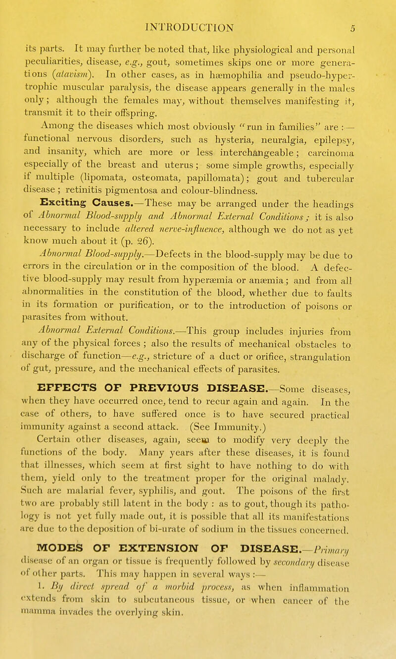 its parts. It may further be noted that^ like physiological and personal peculiarities, disease, e.g., gout, sometimes skips one or more genera- tions (atavism). In other cases, as in htEmophilia and pseudo-hyper- trophic muscular paralysis, the disease appears generally in the males only; although the females may, without themselves manifesting it, transmit it to their offspring. Among the diseases which most obviously run in families are :— functional nervous disorders, such as hysteria, neuralgia, epilepsy, and insanity, which are more or less interchangeable; carcinoma especially of the breast and uterus; some simple growths, especially if multiple (lipomata, osteomata, papillomata); gout and tubercular disease ; retinitis pigmentosa and colour-blindness. Exciting Causes.—These may be arranged under the headings of Abnormal Bluod-sivpplij and Abnormal External Conditions; it is ako necessary to include altered nerve-influence, although we do not as yet know much about it (p. 26). Abnormal Blood-supply.—Defects in the blood-supply may be due to errors in the circulation or in the composition of the blood. A defec- tive blood-supply may residt from hypera;mia or anaemia; and from all al)normalities in the constitution of the blood, whether due to faults in its formation or purification, or to the introduction of poisons or j)arasites from without. Abnormal External Conditions.—This group includes injuries from any of the physical forces ; also the results of mechanical obstacles to discharge of function—e.g., stricture of a duct or orifice, strangulation of gut, pressure, and the mechanical effects of parasites. EFFECTS OF PREVIOUS DISEASE.—Some diseases, when they have occurred once, tend to recur again and again. In the case of others, to have suffered once is to have secured practical immunity against a second attack. (See Immunity.) Certain other diseases, again, seeiici to modify very deeply the functions of the body. Many years after these diseases, it is found that illnesses, which seem at first sight to have nothing to do with them, yield only to the treatment proper for the original malady. Such are malarial fever, syphilis, and gout. The poisons of the first two are probably still latent in the body : as to gout, though its patho- logy is not yet fully made out, it is possible that all its manifestations are due to the deposition of bi-urate of sodium in the tissues concerned. MODES OF EXTENSION OF DISEASE.—Prmr/zv/ disease of an organ or tissue is frequently followed by secondary disease of other parts. This may happen in sevei'al ways :— 1. By direct spread of a morbid process, as when inflammation extends from skin to subcutaneous tissue, or when cancer of the mamma invades the overlying skin.