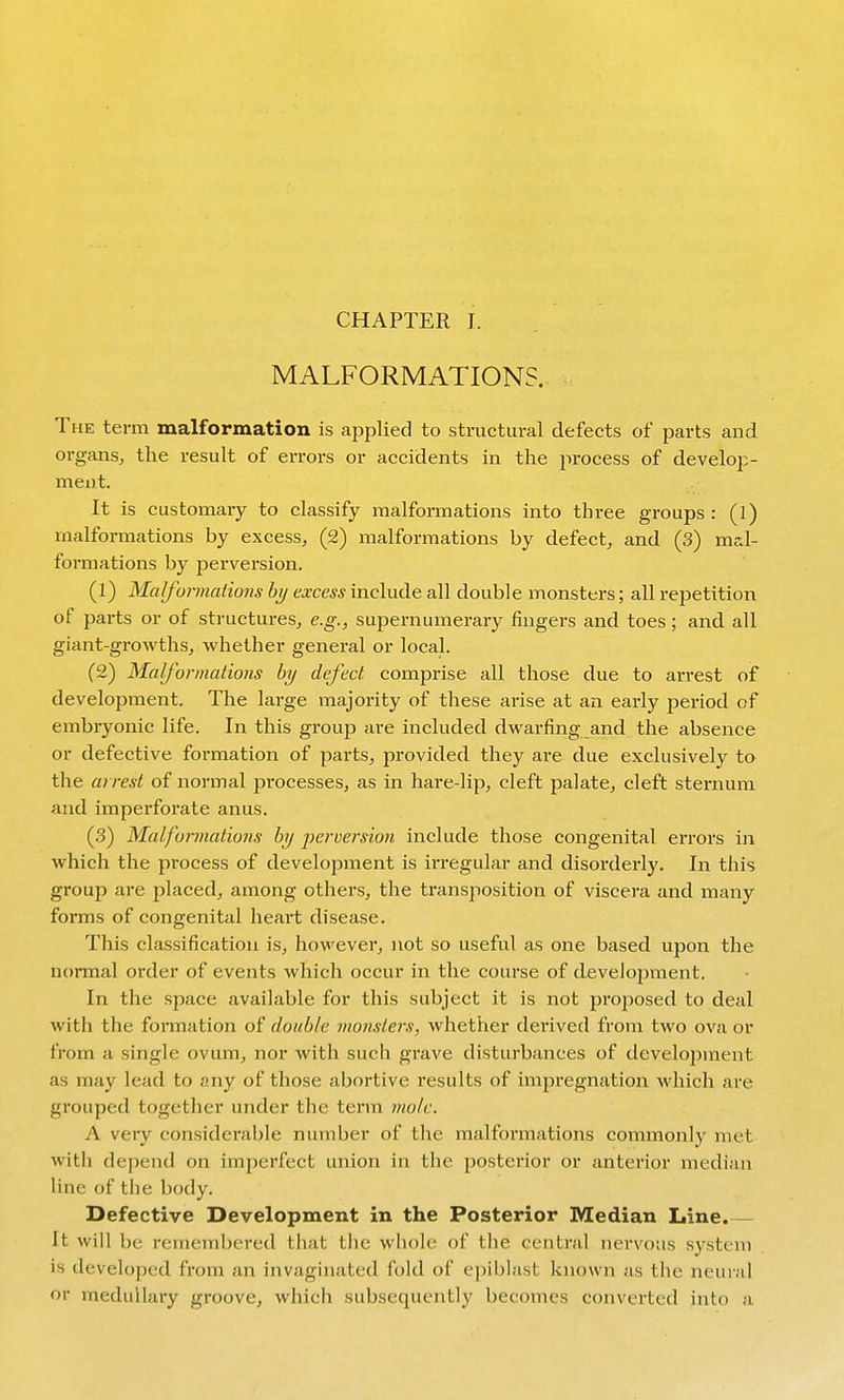 CHAPTER J. MALFORMATIONS. The term malformation is applied to structural defects of parts and organs, the result of errors or accidents in the process of develop- ment. It is customary to classify malformations into three groups : (l) malformations by excess, (2) malformations by defect, and (3) mal- formations by perversion. (1) Malfonnations hy excess include all double monsters; all repetition of parts or of structures, e.g., supernumerary fingers and toes; and all giant-growths, whether general or local. (2) Malformations by defect comprise all those due to arrest of development. The large majority of these arise at an early period of embryonic life. In this group are included dwarfing and the absence or defective formation of parts, provided they are due exclusively to the ai re.^t of normal processes, as in hare-lip, cleft palate, cleft sternum and imperforate anus. (3) Malformations hy perversion include those congenital errors in which the process of development is irregular and disorderly. In this group are placed, among others, the transposition of viscera and many foiTOS of congenital heart disease. This classification is, however, not so useful as one based upon the normal order of events which occur in the course of development. In the space available for this subject it is not proposed to deal with the formation of double monsters, whether derived from two ova or from a single ovum, nor with such grave disturbances of development as may lead to any of those abortive results of impi'egnation which are grouped together under the term mole. A very considerable number of the malformations commonly met with depend on imjjerfect union in the posterior or anterior median line of the body. Defective Development in the Posterior Median Line.— It will be remembered that tlie whole of tiie central nervous system is developed from an invaginated fold of epiblast known as the neural or medullary groove, which subsequently becomes converted into a