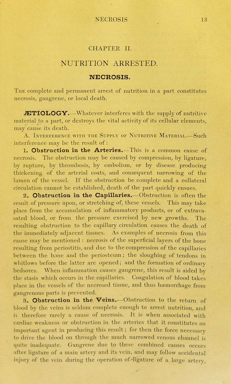 CHAPTER II. NUTRITION ARRESTED. NECROSIS. The complete and permanent arrest of nutrition in a part constitutes necrosis^ gangrene^ or local death. .flETIOliOGY.—Whatever interferes with the supply of nutritive material to a part, or destroys the vital activity of its cellular elements, may cause its death. A. Interference with the Supply of Nutritive Material.—Such interference may be the result of: 1. Obstruction in the Arteries.—This is a common cause of necrosis. The obstruction ma}^ be caused by compression, by ligature, by rupture, by thrombosis, by embolism, or by disease producing thickening of the arterial coats, and consequent narrowing of the lumen of the vessel. If the obstruction be complete and a collateral circulation cannot be established, death of the part quickly ensues. 2. Obstruction in the Capillaries.—Obstruction is often the result of pressure upon, or stretching of, these vessels. This may take place from the accumulation of inflammatory products, or of extrava- sated blood, or from the pressure exercised by new growths. The resulting obstruction to the capillary circulation causes the death of the immediately adjacent tissues. As examples of necrosis from this cause may be mentioned : necrosis of the superficial layers of the bone resulting from periostitis, and due to the compression of the capillaries between the bone and the periosteum; the sloughing of tendons in whitlows before the latter are opened; and the formation of ordinary bedsores. When inflammation causes gangrene, this result is aided by the stasis which occurs in the capillaries. Coagulation of blood takes place in the vessels of the necrosed tissue, and thus haemorrhage from gangrenous parts is prevented. 3. Obstruction in the Veins.^—Obstruction to the return of blood by the veins is seldom complete enough to arrest nutrition, and is therefore rarely a cause of necrosis. It is when associated with cardiac weakness or obstruction in the arteries that it constitutes an important agent in producing this result; for then the force necessary to drive the blood on through the much narrowed venous channel is quite inadequate. Gangrene due to these combined causes occurs after ligature of a main artery and its vein, and may follow accidental injury of the vein during the operation of^llgature of a large artery,