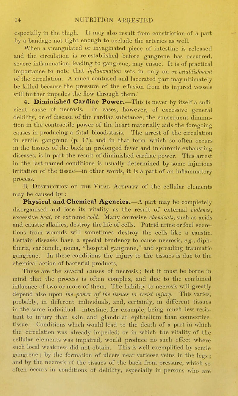 especially in the thigh. It may also result from constriction of a part by a bandage not tight enough to occlude the arteries as well. When a strangulated or invaginated piece of intestine is released and the circulation is re-established before gangrene has occurred, severe inflammation, leading to gangrene, may ensue. It is of practical importance to note that inflanunalion sets in only on re-establishment of the circulation. A much contused and lacerated part may ultimately be killed because the pressure of the effusion from its injured vessels still further impedes the flow through them.' 4. Diminished Cardiac Power.—This is never by itself a suffi- cient cause of necrosis. In cases, however, of excessive general debility, or of disease of the cardiac substance, the consequent diminu- tion in the contractile power of the heart materially aids the foregoing causes in producing a fatal blood-stasis. The arrest of the circulation in senile gangrene (p. 17), and in that form which so often occurs in the tissues of the back in prolonged fever and in chronic exhausting diseases, is in part the result of diminished cardiac power. This arrest in the last-named conditions is usually determined by some injurious irritation of the tissue—in other words, it is a part of an inflammatory process. B. Destruction of the Vital Activity of the cellular elements may be caused by : Physical and Chemical Agencies.—A part may be completely disorganised and lose its vitality as the result of external violence, excessive heat, or extreme cold. Many corrosive chemicals, such as acids and caustic alkalies, destroy the life of cells. Putrid urine or foul secre- tions from wounds will sometimes destroy the cells like a caustic. Certain diseases have a sjDecial tendency to cause necrosis, eg., diph- theria, carbuncle, noma, hospital gangrene, and spreading traumatic gangrene. In these conditions the injury to the tissues is due to tlie chemical action of bacterial products. These are the several causes of necrosis ; but it must be borne in mind that the jjrocess is often complex, and due to the combined influence of two or more of them. The liability to necrosis will greatly depend also upon the jmiver of the tissues to resist injurij. This varies, probably, in different individuals, and, certainly, in different tissues in the same individual—intestine, for example, being much less resis- tant to injury than skin, and glandular epithelium than connective- tissue. Conditions which would lead to the death of a part in which the circulation was already impeded^ or in whicli the vitality of tlie cellular elements was impaired, would produce no such effect where such local weakness did not obtain. This is well exemplified by senile gangrene ; by the formation of ulcers near varicose veins in the legs ; and by the necrosis of the tissues of the back from pressure, wliich so often occurs in conditions of debility, especially in persons who are