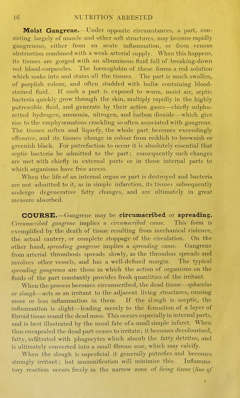 Moist Gangrene.—Under opposite circumstances, a part, con- sisting largely of muscle and other soft structures, may become rapidly gangrenous, either from an acute inflammation, or from venous obstruction combined with a weak arterial supply. When this happens, its tissues are gorged with an albuminous fluid full of breaking-down red blood-corpuscles. The haemoglobin of these forms a red solution which soaks into and stains all the tissues. The part is much swollen, of purplish colour, and often studded with bullae containing blood- stained fluid. If such a part is exposed to warm, moist air, septic bacteria quickly grow through the skin, multiply i-apidly in the highly putrescible fluid, and generate by their action gases—chiefly sulphu- retted hydrogen, ammonia, nitrogen, and carbon dioxide—which give rise to the emphysematous crackling so often associated with gangrene. The tissues soften and liquefy, the whole part becomes exceedingly offensive, and its tissues change in colour from reddish to brownish or greenish black. For putrefaction to occur it is absolutely essential that septic bacteria be admitted to the part; consequently such changes are met with chiefly in external parts or in those internal parts to which organisms have free access. When the life of an internal organ or part is destroyed and bacteria are not admitted to it, as in simple infarction, its tissues subsequently undergo degenerative fatty changes, and are ultimately in great measure absorbed. COURSE.—Gangrene may be circumscribed or spreading. Circumscribed gangrene implies a circumscribed cause. This form is exemplified by the death of tissue resulting from mechanical violence, the actual cautery, or complete stoppage of the circulation. On the other hand, spreading gangraie implies a spreading cause. Ciangrene from arterial thrombosis spreads slowly, as the thrombus spreads and involves other vessels, and has a well-defined margin. The typical spreading gangrenes are those in which the action of organisms on the fluids of the part constantly provides fresh quantities of the irritant. When the process becomes circumscribed, the dead tissue—sphacelux or s/ough—acts as an irritant to the adjacent living structures, causing more or less inflammation in them. If the slough is aseptic, the inflammation is slight—leading merely to the formation of a layer of fibroid tissue round the dead mass. This occurs especially in internal jiarts, and is best illustrated by the usual fete of a small simple infarct. When thus encapsuled the dead part ceases to irritate; it becomes decolourised, fatty, infiltrated with phagocytes which absorb the tatty detritus, and is ultimately converted into a small fibrous scar, which may calcify. When the slougli is superficial it generally putrefies and becomes strongly irritant; but mummification will minimise this. Inflamma- tory reaction occurs freely in the narrow zone of living tissue {line of