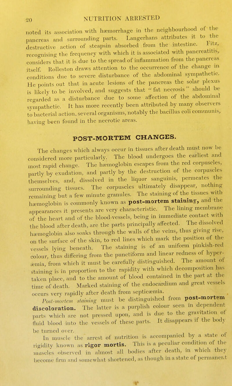 noted its association with haemorrhage in the neighbourhood of the pancreas and surrounding parts. Langerhans attributes it to the destructive action of steapsin absorbed from the intestme. Intz, recognising the frequency with which it is associated with pancreatitis, constders that it is due to the spread of inflammation from the pancreas itself RoUeston draws attention to the occurrence of the change in conditions due to severe disturbance of the abdominal sympathetic. He points out that in acute lesions of the pancreas the solar plexus is likely to be involved, and suggests that fat necrosis should be regarded as a disturbance due to some affection of the abdominal sympathetic. It has more recently been attributed by many observers to bacterial action, several organisms, notably the bacillus coll communis, having been found in the necrotic areas. POST-MORTEM CHANGES. The changes which always occur in tissues after death must now be considered more particularly. The blood undergoes the earliest and most rapid change. The haemoglobin escapes from the red corpuscles, partly by exudation, and partly by the destruction of the corpuscles themselves, and, dissolved in the liquor sanguinis, permeates the surrounding tissues. The corpuscles ultimately disappear, nothmg remaining but a few minute granules. The staining of the tissues ivith haemoglobin is commonly known as post-mortem stainin?, and the appearances it presents are very characteristic. The lining membrane of the heart and of the blood-vessels, being in immediate contact with the blood after death, are the parts principally affected. The dissolved haniioglobin also soaks through the walls of the veins, thus givmg rise, on the surface of the skin, to red lines which mark the position of the vessels lying beneath. The staining is of an uniform pmkish-red colour thus differing from the punctiform and linear redness of hyper- emia, from which it must be carefully distinguished. The amount ot staining is in proportion to the rapidity with which decomposition has taken place, and to the amount of blood contained in the part at the time of death. Marked staining of the endocardium and great vessels occurs very rapidly after death from septica;mia. Po.st.-v,orlcm d<mwg must be distinguished from post-mortem discoloration. The latter is a purplish colour seen in dependent parts which are not pressed upon, and is due to the gravitation ot fluid blood into the vessels of these parts. It disappears if the body be turned over. In muscle the arrest of nutrition is accompanied by a state ot rigidity known as rigor mortis. This is a peculiar condition of the umscles observed in almost all bodies after death, in which they become Arm and somewhat shortened, as though in a state of permanent