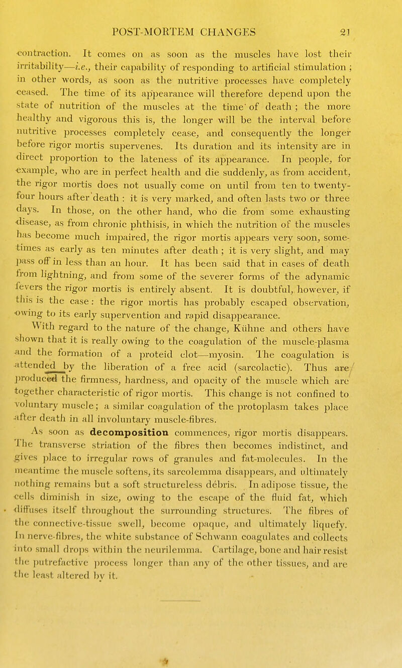 POST-MORTEM CHANGES 2] ■contraction. It comes on as soon as the muscles have lost theif iiTitability—i.e., their cajiability of responding to artificial stimulation ; in other words, as soon as the nutritive processes have comjoletely ■ceased. The time of its appearance will therefore dejiend upon the state of nutrition of the muscles at the time' of death ; the more healthy and vigorous this is, the longer will be the intei-val before nutritive jjrocesses completely cease, and consequently the longer before rigor mortis supervenes. Its duration and its intensity are in direct proportion to the lateness of its appearance. In people, for example, who are in perfect health and die suddenly, as from accident, the rigor mortis does not usually come on until from ten to twenty- four hours after'death : it is very marked, and often lasts two or three days. In those, on the other hand, who die from some exhausting- disease, as from chronic phthisis, in which the nutrition of the muscles has become much im])aired, the rigor mortis appears very soon, some- times as early as ten minutes after death ; it is very slight, and may pass off in less than an hour. It has been said that in cases of death Irom lightning, and from some of the severer forms of the adynamic levers the rigor mortis is entirely absent. It is doubtful, however, if this is the case : the rigor moi-tis has jirobably escajjed observation, •owing to its early supervention and rapid disappearance. With regard to the nature of the change, Kiihne and others have shown that it is reall}^ owing to the coagulation of the muscle-plasma and the formation of a proteid clot—myosin. Ihe coagulation is attended by the liberation of a free acid (sarcolactic). Thus are/ j)roduced the firmness, hardness, and opacity of the muscle which are together characteristic of rigor mortis. This change is not confined to voluntary muscle; a similar coagulation of the ]n-otoplasm takes place -after death in all involuntary muscle-fibres. As soon as decomposition commences, rigor mortis disappears. Ihe transverse striation of the fibres then becomes indistinct, and ^ives j)lace to irregular rows of granules and fat-molecules. In the meantime the muscle softens, its sarcolemma disa))pears, and ultimately nothing remains but a soft structureless debris. In adipose tissue, the cells diminish in size, owing to the escape of the fluid fat, which diffuses itself throughout the surrounding structures. The fibres of the connective-tissue swell, become opaque, and ultimately liquefy. In nerve-fibre.s, the white substance of Schwann coagulates and collects into small drops within the neurilemma. Cartilage, bone and hair resist tlie ))utrefactive ]irocess longer than any of the other tissues, and are the least altered bv it.