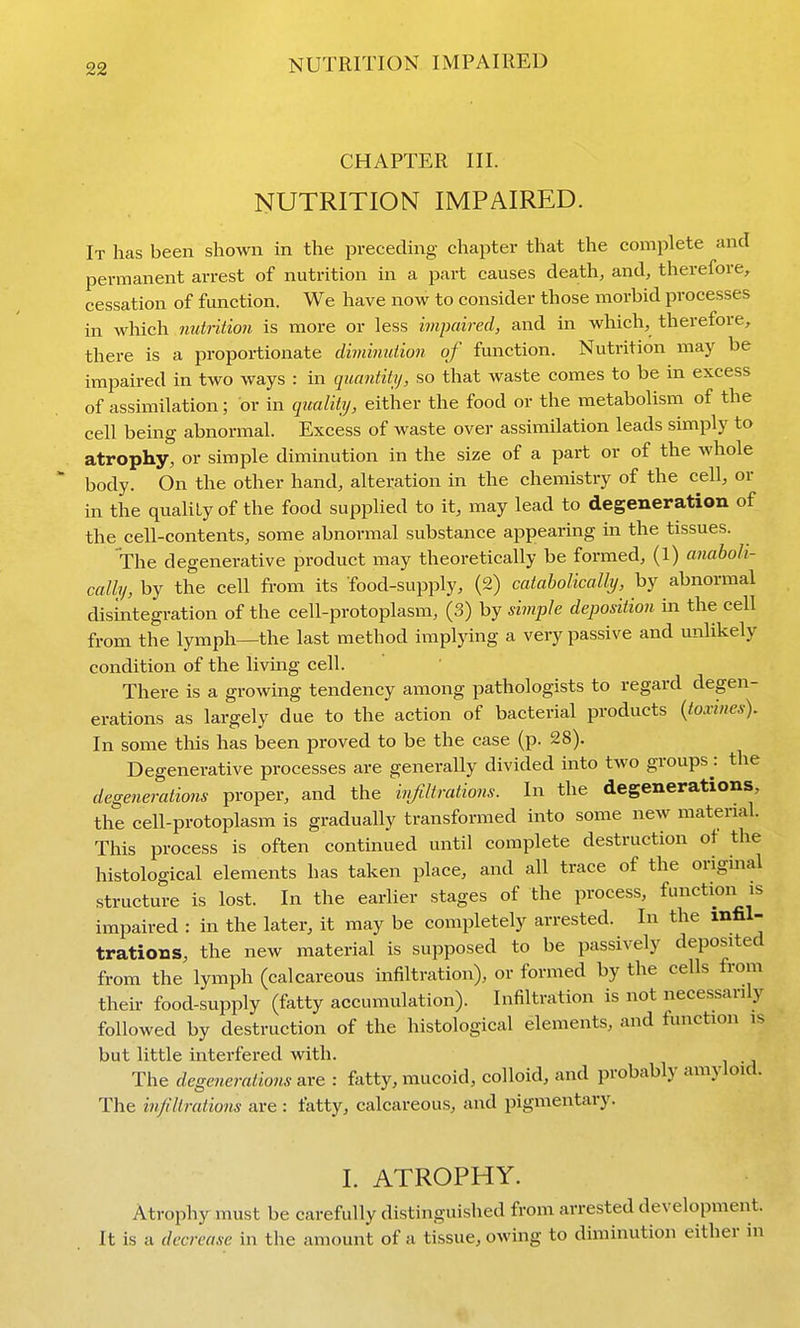 CHAPTER III. NUTRITION IMPAIRED. It has been shown in the preceding chapter that the complete and permanent arrest of nutrition in a part causes death, and, therefore, cessation of function. We have now to consider those morbid processes in which nutrition is more or less impaired, and in which, therefore, there is a proportionate diminution of function. Nutrition may be impaired in two ways : in quantity, so that waste comes to be in excess of assimilation; or in quality, either the food or the metabolism of the cell being abnormal. Excess of waste over assimilation leads simply to atrophy, or simple diminution in the size of a part or of the whole body. On the other hand, alteration in the chemistry of the cell, or in the quaHly of the food supplied to it, may lead to degeneration of the cell-contents, some abnormal substance appearing in the tissues. The degenerative product may theoretically be formed, (1) anaboh- cally, by the cell from its food-supply, (2) catabolically, by abnormal disintegration of the cell-protoplasm, (3) by simple deposition m the cell from the lymph—the last method implying a very passive and unlikely condition of the living cell. There is a growing tendency among pathologists to regard degen- erations as largely due to the action of bacterial products {toxines). In some this has been proved to be the case (p. 28). Degenerative processes are generally divided into two groups: the degenerations proper, and the injiltrations. In the degenerations, the cell-protoplasm is gradually transformed into some new material. This process is often continued until complete destruction ot the histological elements has taken place, and all trace of the original structure is lost. In the earlier stages of the process, function is impaired : in the later, it may be completely arrested. In the infil- trations, the new material is supposed to be passively deposited from the lymph (calcareous infiltration), or formed by the cells from their food-supply (fatty accumulation). Infiltration is not necessarily followed by destruction of the histological elements, and function is but little interfered with. The degenerations are : fatty, mucoid, colloid, and probably amyloid. The infiltrations are : fatty, calcareous, and pigmentary. 1. ATROPHY. Atrophy must be carefully distinguished from arrested development. It is a decrease in the amount of a tissue, owing to diminution either in