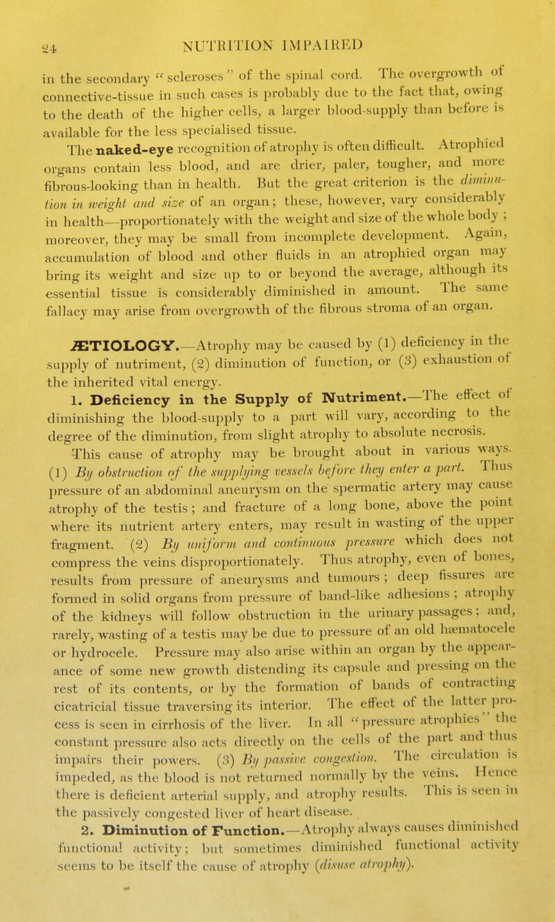 in the secondary scleroses of the spinal cord. The overgrowth of connective-tissue in such cases is probably due to the fact that, owing to the death of the higher cells, a larger blood-supply than before is available for the less specialised tissue. The naked-eye recognition of atrophy is often difficult. Atrophied organs contain less blood, and are drier, paler, tougher, and more fibrous-looking than in health. But the great criterion is the dbmna- tion in weight and size of an organ; these, however, vary considerably in health—proportionately with the weight and size of the whole body ; moreover, they may be small from incomplete development. Again, accumulation of blood and other fluids in an atrophied organ may bring its weight and size up to or beyond the average, although its essential tissue is considerably diminished in amount. The same fallacy may arise from overgrowth of the fibrous stroma of an organ. iETIOLOGY Atrophy may be caused by (1) deficiency in the supply of nutriment, (2) diminution of function, or (3) exhaustion ot the inherited vital energy. 1. Deficiency in the Supply of Nutriment.—The effect of diminishing the blood-supply to a part will vary, according to the degree of the diminution, from slight atrophy to absolute necrosis. This cause of atrophy may be brought about in various ways. (1) By obstruction of the siqophjing vessels before thaj enter a part. Thus pressure of an abdominal aneurysm on the spermatic artery may cause atrophy of the testis ; and fracture of a long bone, above the point where its nutrient artery enters, may result in wasting of the upper fragment. (2) Bi/ uniform and continuous pressure which does not compress the veins disproportionately. Thus atrophy, even of bones, results from pressure of aneurysms and tumours ; deep fissures are formed in solid organs from pressure of band-like adhesions ; atrophy of the kidneys will follow obstruction in the urinary passages: and, rarely, wasting of a testis may be due to pressure of an old ha^atocele or hydrocele. Pressiu-e may also arise within an organ by the appear- ance of some new growth distending its capsule and pressing on the rest of its contents, or by the formation of bands of contracting cicatricial tissue traversing its interior. The effect of the latter pro- cess is seen in cirrhosis of the liver. In all pressure atrophies the constant pressure also acts directly on the cells of the part and thus impairs their powers. (3) Bij passive congestion. The circulation is impeded, as the blood is not returned normally by the veins. Hence there is deficient arterial supply, and atrophy results. This is seen in the passively congested liver of heart disease. 2. Diminution of Function.—Atrojiliy always causes diminished functional activity; but sometimes diminished functional activity seems to be itself the cause of atrophy {disuse atrophy).
