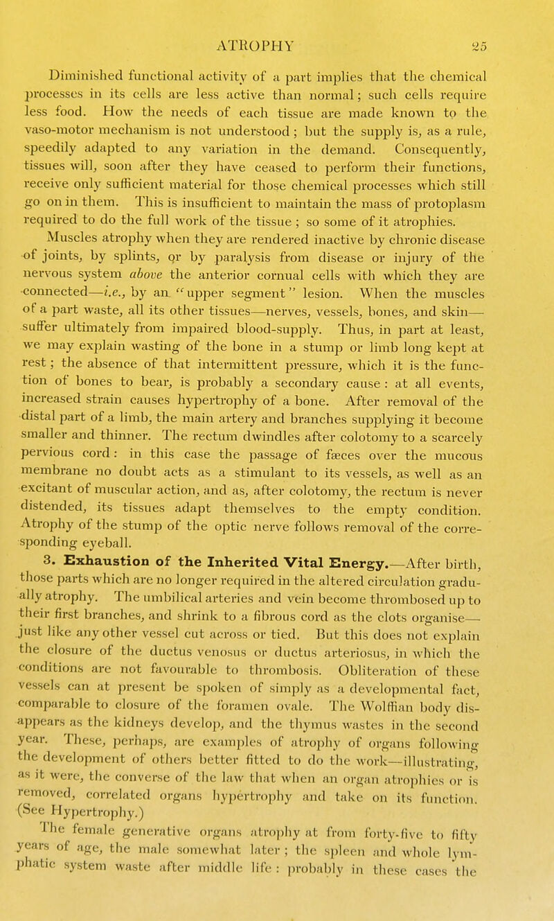 Diminished functional activity of a part implies that the chemical processes in its cells are less active than normal; such cells require less food. How the needs of each tissue are made known to tlie vaso-motor mechanism is not understood ; but the supply is, as a rule, speedily adapted to any variation in the demand. Consequently, tissues will, soon after they have ceased to perform their functions, receive only sufficient material for those chemical processes which still go on in them. This is insufficient to maintain the mass of protoplasm required to do the full work of the tissue ; so some of it atrophies. Muscles atrophy when they are rendered inactive by chronic disease of joints, by splints, or by paralysis from disease or injury of the nervous system above the anterior cormial cells with which they are •connected—i.e., by an upper segment lesion. When the muscles of a part waste, all its other tissues—nerves, vessels, bones, and skin— suffer ultimately from impaired blood-supply. Thus, in part at least, we may explain wasting of the bone in a stump or limb long kej^t at rest; the absence of that intermittent pressure, which it is the func- tion of bones to bear, is probably a secondary cause : at all events, increased strain causes hypertrophy of a bone. After removal of the •distal part of a limb, the main artery and branches supplying it become smaller and thinner. The rectum dwindles after colotomy to a scarcely pervious cord: in this case the jiassage of f^ces over the mucous membrane no doubt acts as a stimulant to its vessels, as well as an excitant of muscular action, and as, after colotomy, the rectum is never distended, its tissues adapt themselves to the empty condition. Atrophy of the stump of the optic nerve follows i-emoval of the corre- sponding eyeball. 3. Exhaustion of the Inherited Vital Energy.—After birth, those parts which are no longer required in the altered circulation gradu- ally atrophy. The umbilical arteries and vein become thrombosed up to their first branches, and shrink to a fibrous cord as the clots organise just like any other vessel cut across or tied. But this does not explain the closure of the ductus venosus or ductus arteriosus, in which the conditions are not favourable to thrombosis. Obliteration of these vessels can at present be spoken of simply as a developmental tact, comparable to closure of the foramen ovale. The Wolffian body dis- appears as the kidneys develop, and the thymus wastes in the second year. These, perhaps, are examples of atrophy of organs following the development of others better fitted to do the work—illustrating, as it were, the converse of the law that when an organ atrophies or is removed, correlated organs hypertrophy and take on its function. (See Hypertrophy.) The female generative organs atrophy at from forty-five to fifty years of age, the male somewhat later ; the spleen and whole lym- phatic system waste after middle life : probably in these cases the