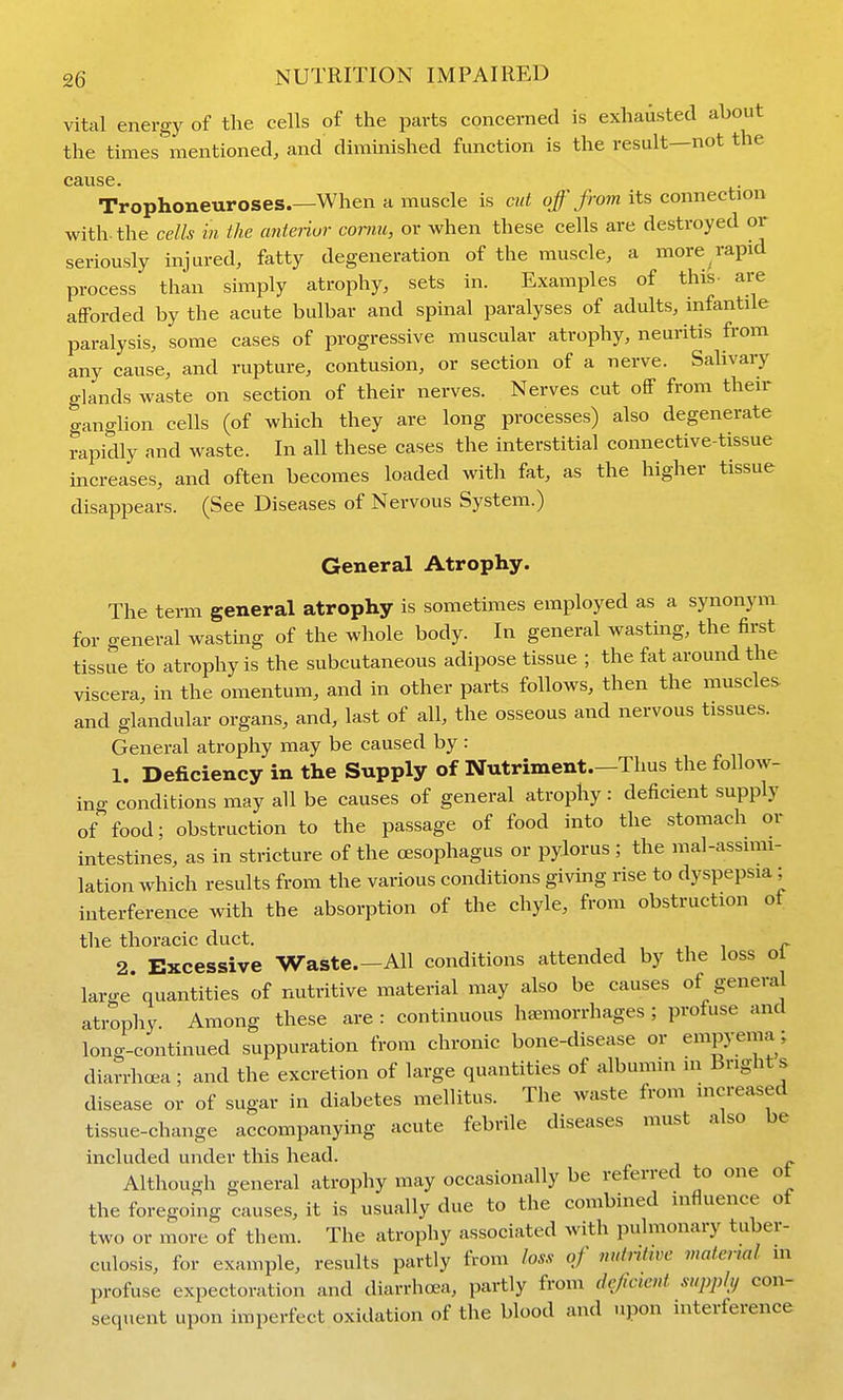 vital energy of the cells of the parts concerned is exhausted about the times mentioned, and diminished function is the result—not the cause. Trophoneuroses.—When a muscle is cut o/>om its connection with, the cells in the anteiiur comu, or when these cells are destroyed or seriously injured, fatty degeneration of the muscle, a more rapid process than simply atrophy, sets in. Examples of this- are afforded by the acute bulbar and spinal paralyses of adults, infantile paralysis, some cases of progressive muscular atrophy, neuritis from any cause, and rupture, contusion, or section of a nerve. Salivaiy glands waste on section of their nerves. Nerves cut off from their ganghon cells (of which they are long processes) also degenerate rapidly and waste. In all these cases the interstitial connective-tissue increases, and often becomes loaded witli fat, as the higher tissue disajDpears. (See Diseases of Nervous System.) General Atrophy. The term general atrophy is sometimes employed as a synonym for general wasting of the whole body. In general wasting, the first tissue to atrophy is the subcutaneous adipose tissue ; the fat around the viscera, in the omentum, and in other parts follows, then the muscles, and glandular organs, and, last of all, the osseous and nervous tissues. General atrophy may be caused by : 1. Deficiency in the Supply of Nutriment.—Thus the follow- ing conditions may all be causes of general atrophy: deficient supply of food; obstruction to the passage of food into the stomach or intestines, as in stricture of the oesophagus or pylorus ; the mal-assimi- lation which results from the various conditions giving rise to dyspepsia ; interference with the absorption of the chyle, from obstruction ot the thoracic duct. ^ 2 Excessive Waste.—All conditions attended by the loss oi large* quantities of nutritive material may also be causes of general atrophy Among these are : continuous haemorrhages ; profuse and long-continued suppuration from chronic bone-disease or empyema; diarrhoea; and the excretion of large quantities of albumin in Brights disease or of sugar in diabetes mellitus. The waste from increased tissue-change accompanying acute febrile diseases must also be included under this head. Although general atrophy may occasionally be referred to one ot the foregoing causes, it is usually due to the combined influence of two or more of them. The atrophy associated with pulmonary tuber- culosis, for example, results partly from loss of nutnttve material m profuse expectoration and diarrhoea, partly from deficient supphj con- sequent upon imperfect oxidation of the blood and upon interference